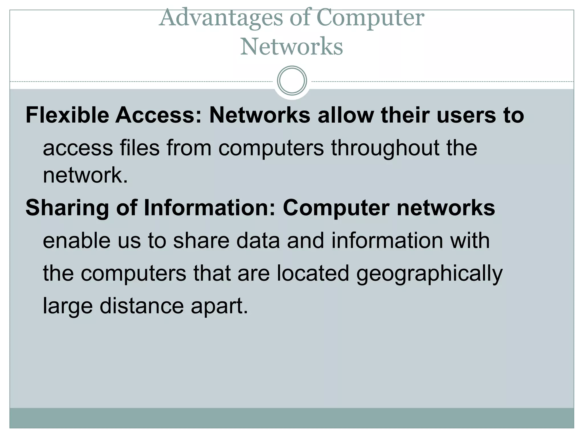 Advantages of Computer
Networks
Flexible Access: Networks allow their users to
access files from computers throughout the
network.
Sharing of Information: Computer networks
enable us to share data and information with
the computers that are located geographically
large distance apart.
 