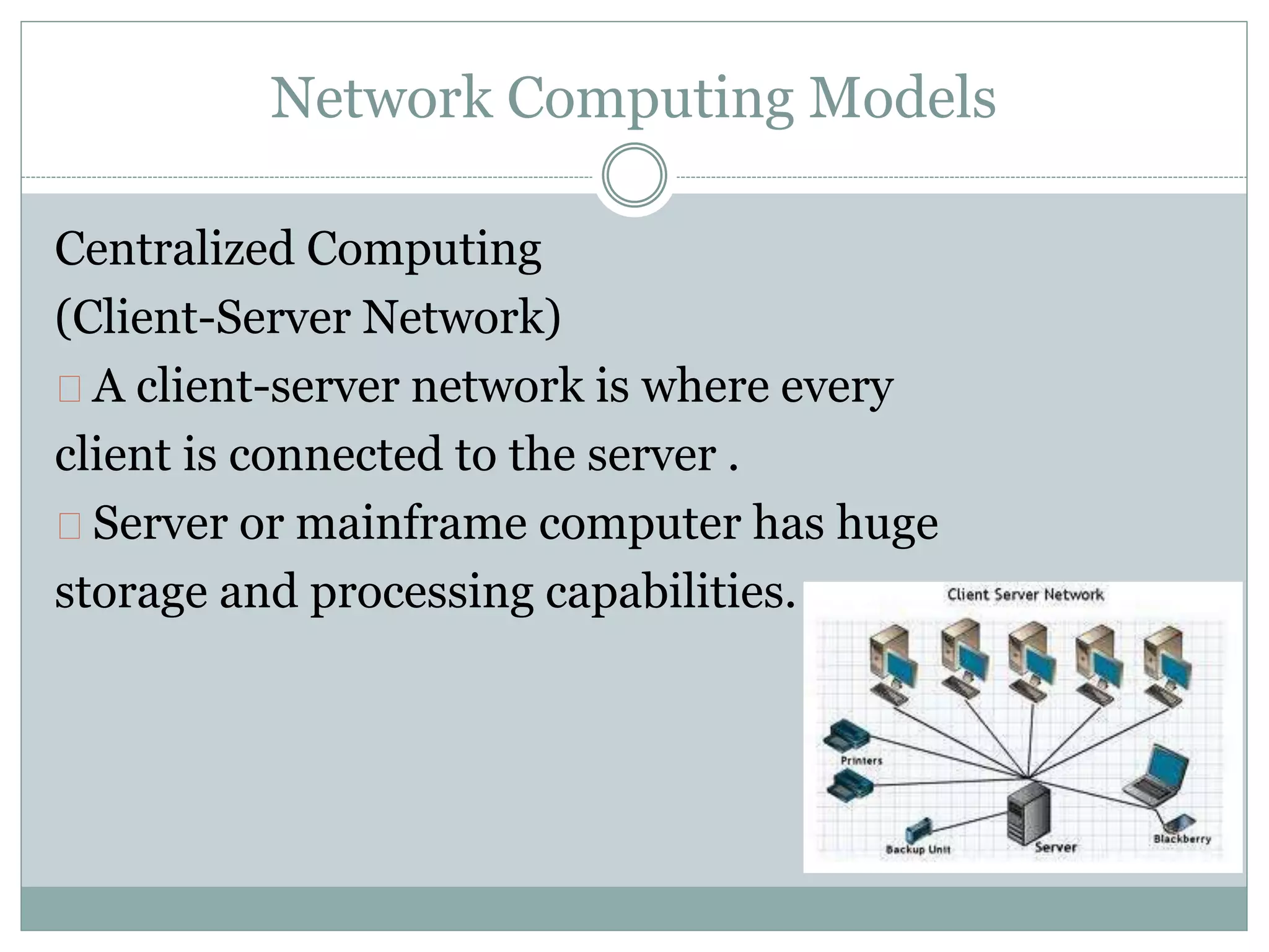 Network Computing Models
Centralized Computing
(Client-Server Network)
A client-server network is where every
client is connected to the server .
Server or mainframe computer has huge
storage and processing capabilities.
 