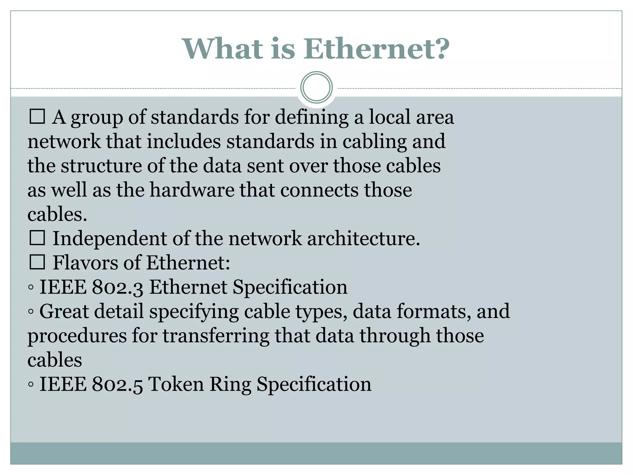 What is Ethernet?
A group of standards for defining a local area
network that includes standards in cabling and
the structure of the data sent over those cables
as well as the hardware that connects those
cables.
Independent of the network architecture.
Flavors of Ethernet:
◦ IEEE 802.3 Ethernet Specification
◦ Great detail specifying cable types, data formats, and
procedures for transferring that data through those
cables
◦ IEEE 802.5 Token Ring Specification
 