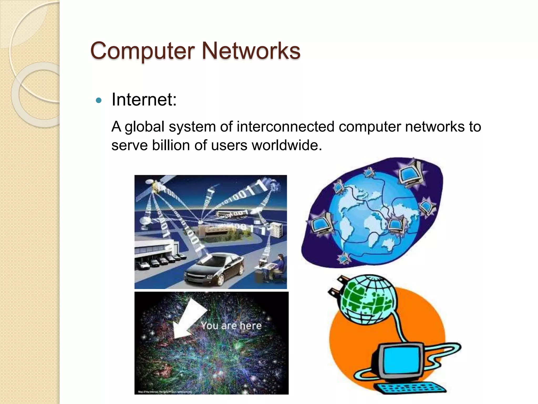 Computer Networks
 Internet:
A global system of interconnected computer networks to
serve billion of users worldwide.
 