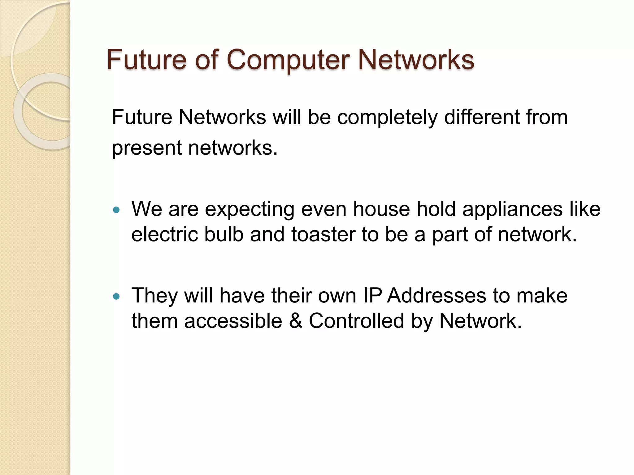 Future of Computer Networks
Future Networks will be completely different from
present networks.
 We are expecting even house hold appliances like
electric bulb and toaster to be a part of network.
 They will have their own IP Addresses to make
them accessible & Controlled by Network.
 