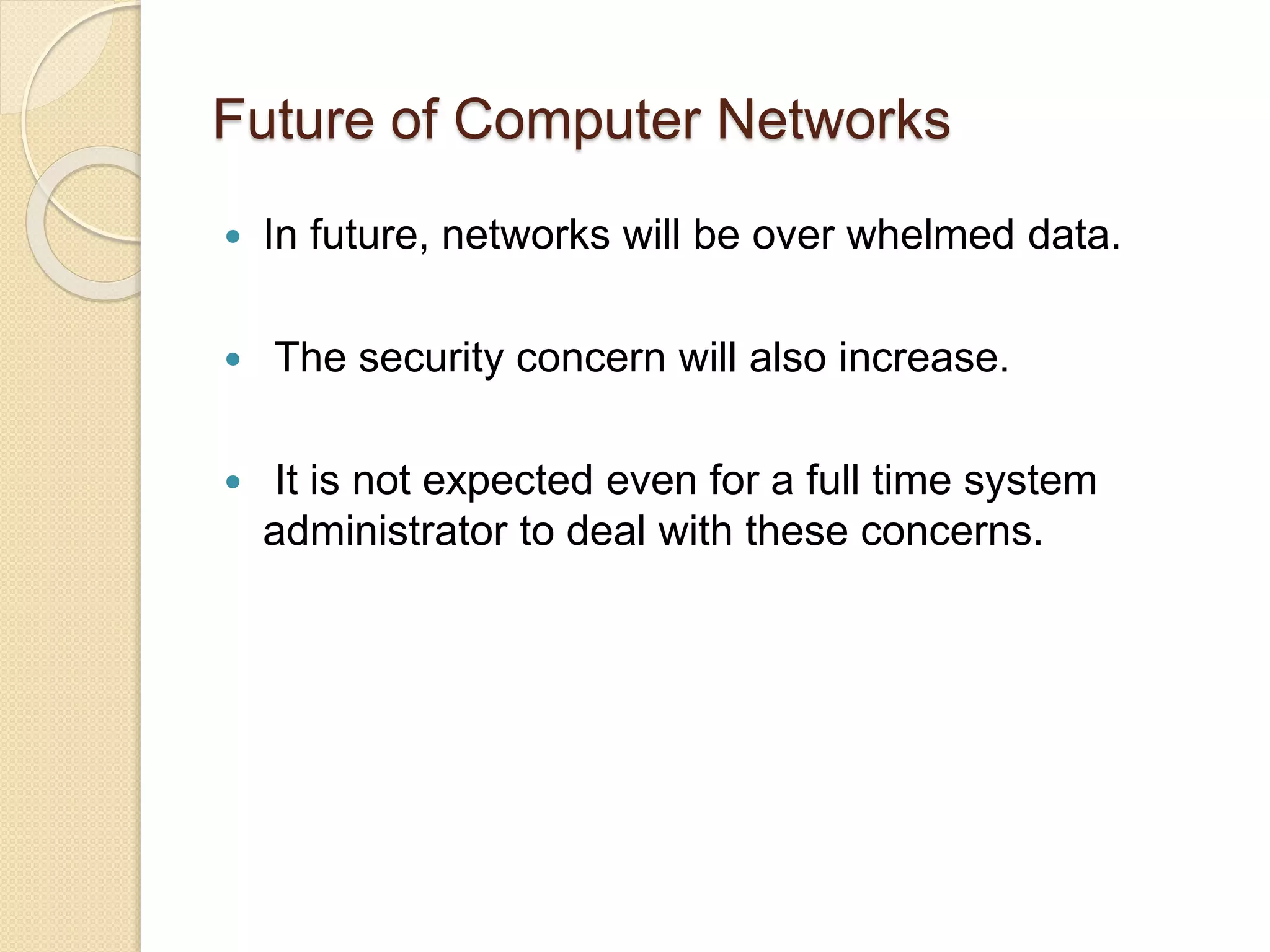 Future of Computer Networks
 In future, networks will be over whelmed data.
 The security concern will also increase.
 It is not expected even for a full time system
administrator to deal with these concerns.
 