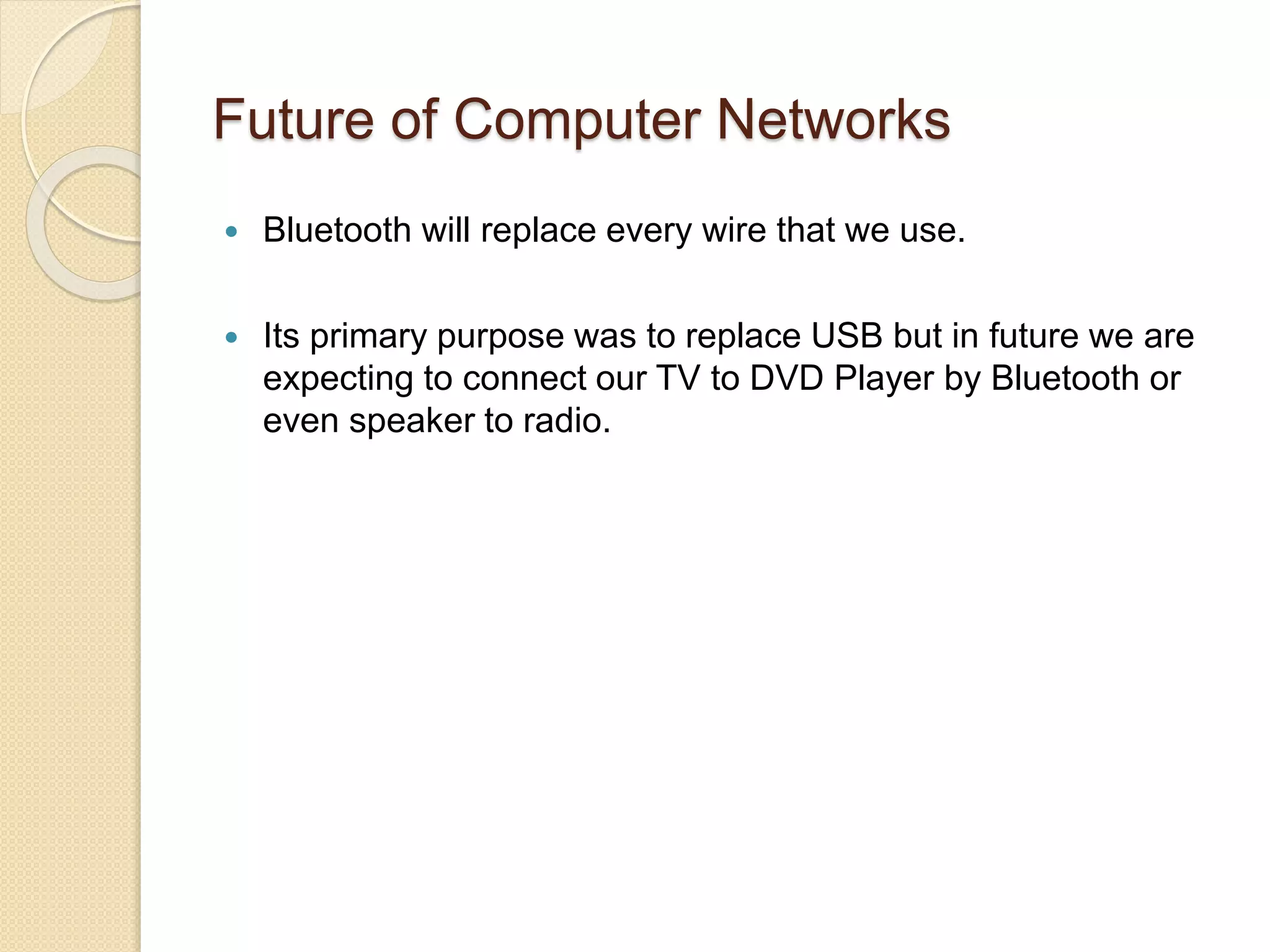 Future of Computer Networks
 Bluetooth will replace every wire that we use.
 Its primary purpose was to replace USB but in future we are
expecting to connect our TV to DVD Player by Bluetooth or
even speaker to radio.
 