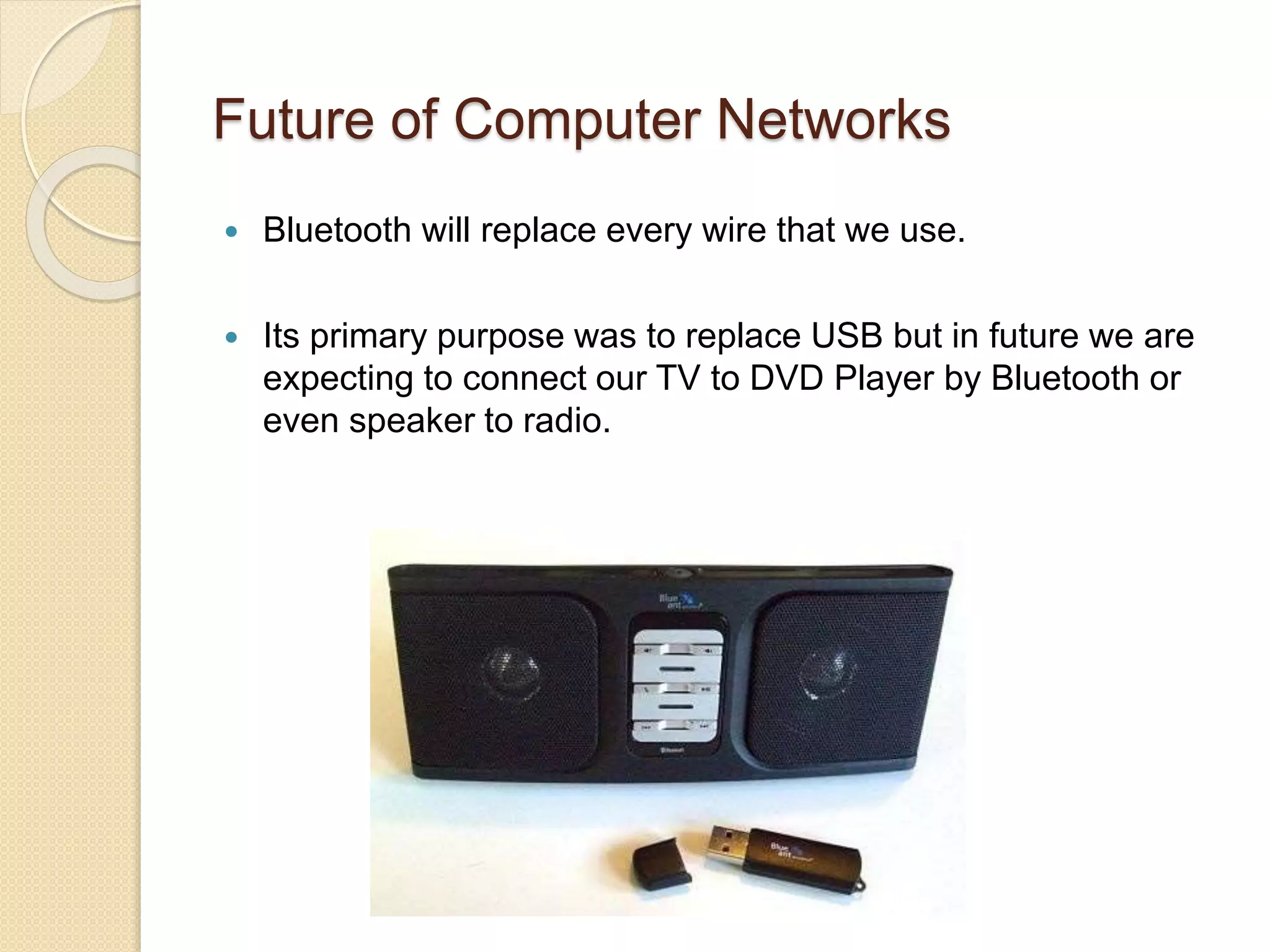 Future of Computer Networks
 Bluetooth will replace every wire that we use.
 Its primary purpose was to replace USB but in future we are
expecting to connect our TV to DVD Player by Bluetooth or
even speaker to radio.
 