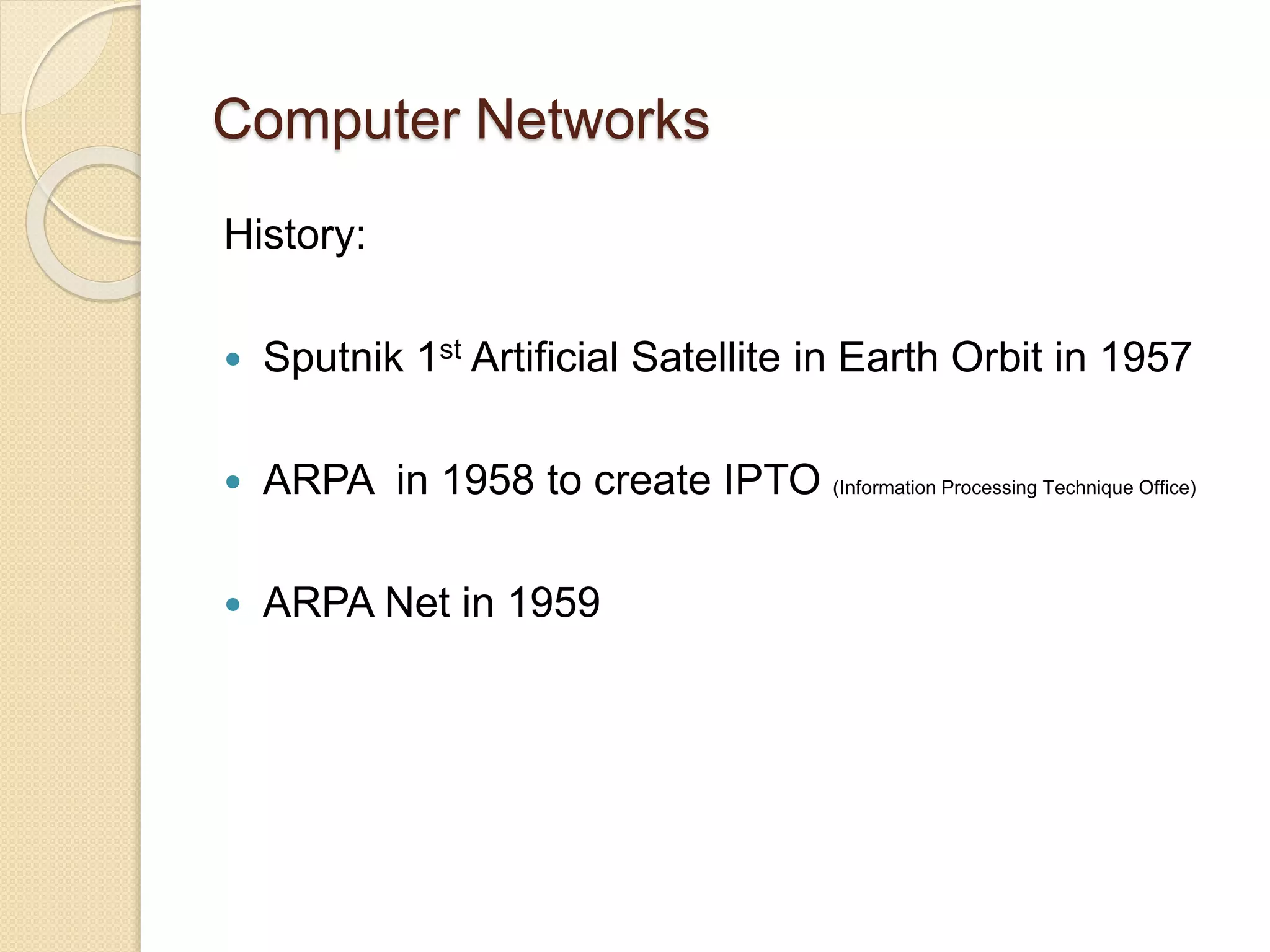 Computer Networks
History:
 Sputnik 1st Artificial Satellite in Earth Orbit in 1957
 ARPA in 1958 to create IPTO (Information Processing Technique Office)
 ARPA Net in 1959
 