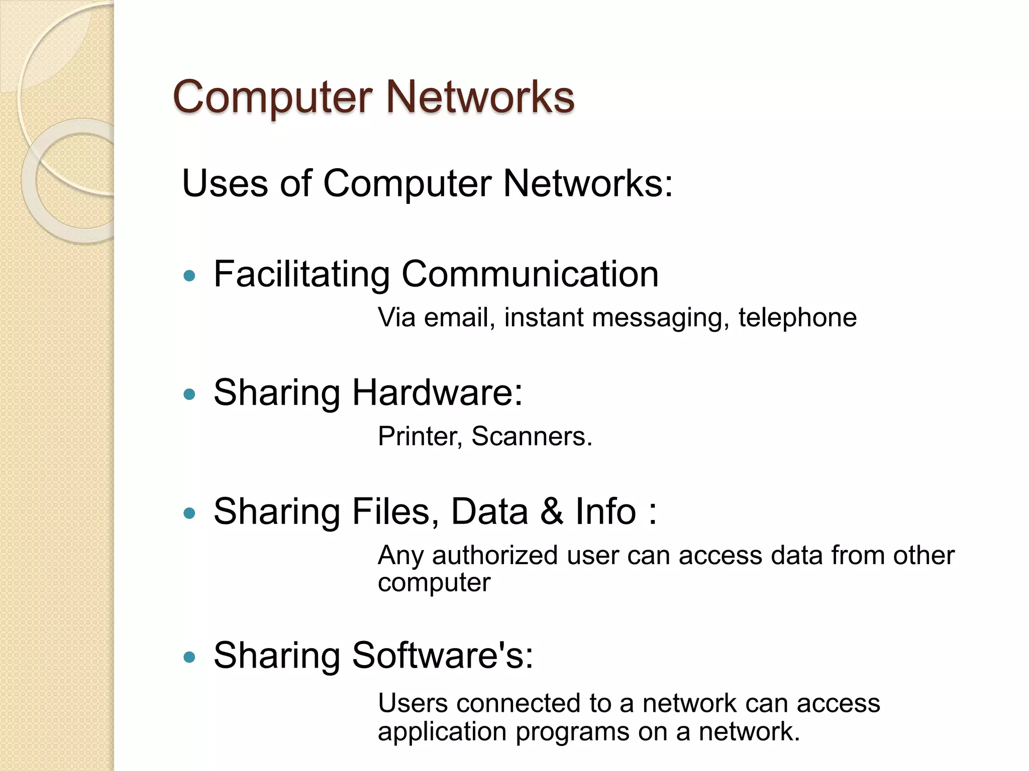 Computer Networks
Uses of Computer Networks:
 Facilitating Communication
Via email, instant messaging, telephone
 Sharing Hardware:
Printer, Scanners.
 Sharing Files, Data & Info :
Any authorized user can access data from other
computer
 Sharing Software's:
Users connected to a network can access
application programs on a network.
 