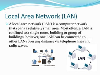 Local Area Network (LAN)
A local-area network (LAN) is a computer network
that spans a relatively small area. Most often, a LAN is
confined to a single room, building or group of
buildings, however, one LAN can be connected to
other LANs over any distance via telephone lines and
radio waves.
 