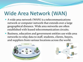 Wide Area Network (WAN)
 A wide area network (WAN) is a telecommunications
network or computer network that extends over a large
geographical distance. Wide area networks are often
established with leased telecommunication circuits.
 Business, education and government entities use wide area
networks to relay data to staff, students, clients, buyers,
and suppliers from various locations across the world.
 