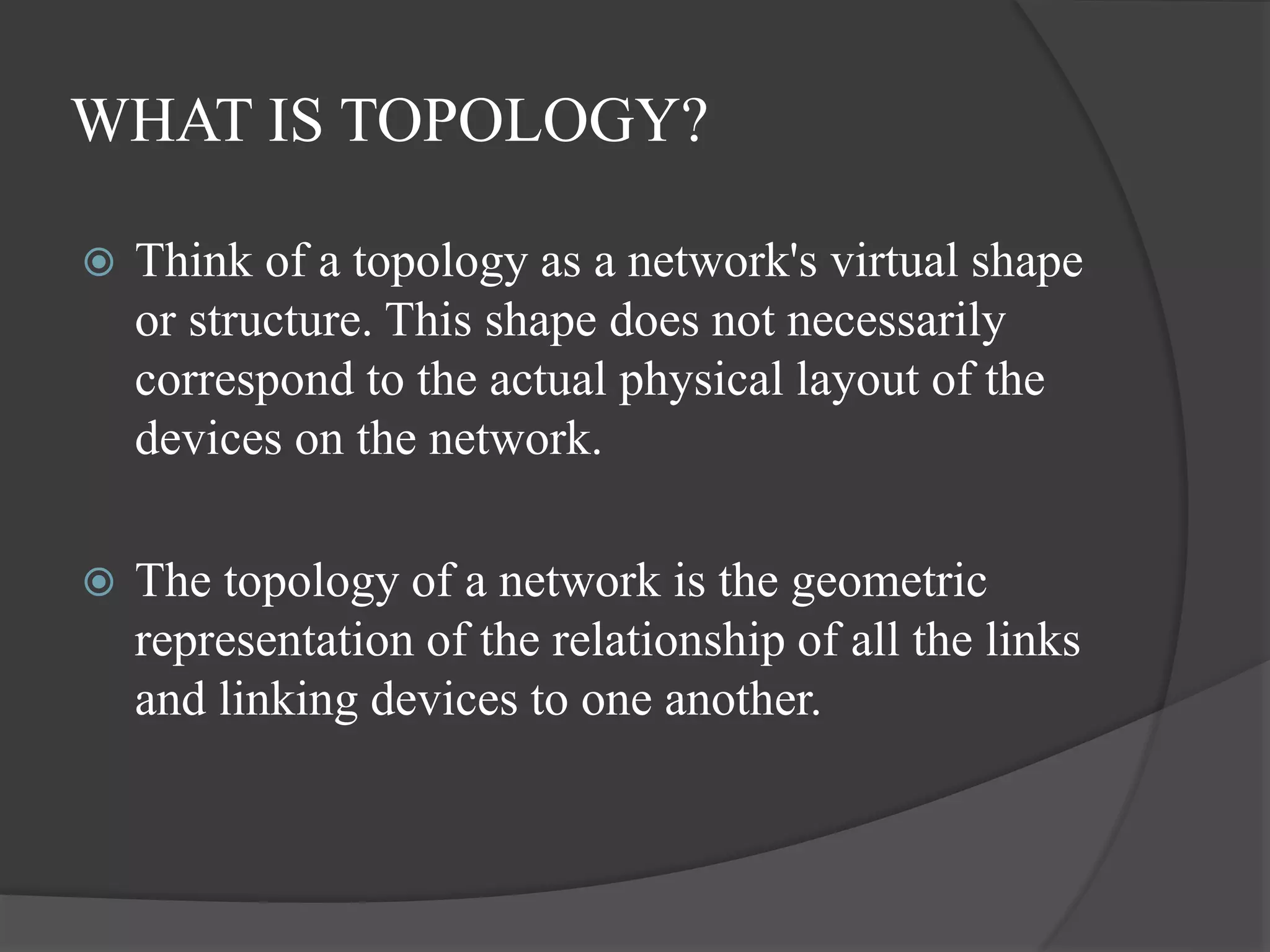 WHAT IS TOPOLOGY?
 Think of a topology as a network's virtual shape
or structure. This shape does not necessarily
correspond to the actual physical layout of the
devices on the network.
 The topology of a network is the geometric
representation of the relationship of all the links
and linking devices to one another.
 