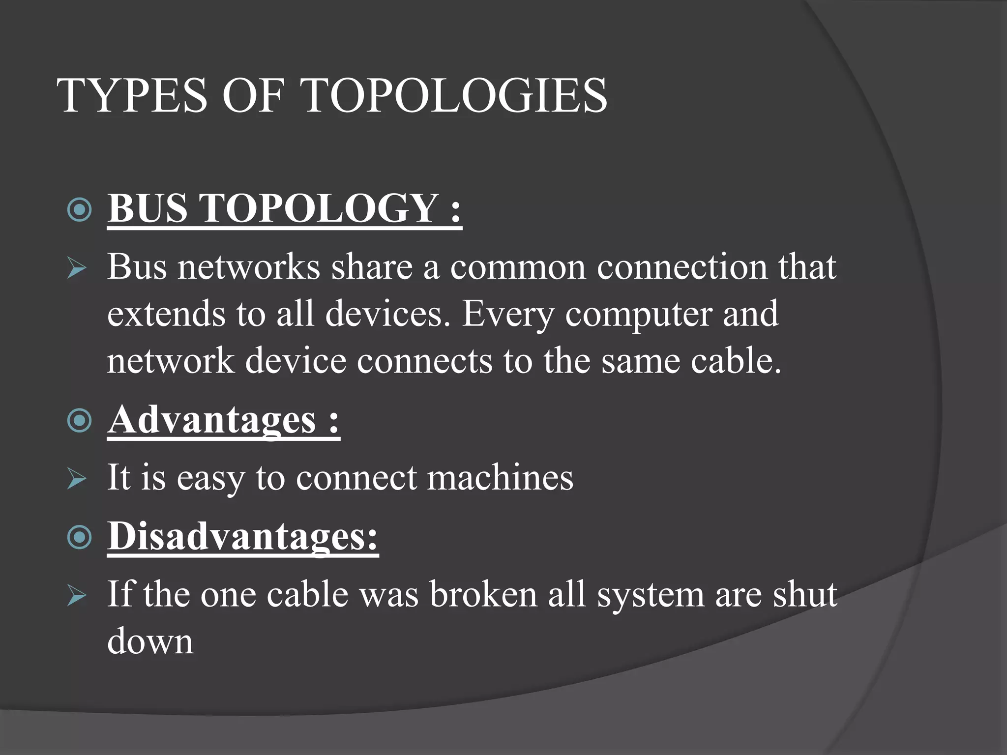 TYPES OF TOPOLOGIES
 BUS TOPOLOGY :
 Bus networks share a common connection that
extends to all devices. Every computer and
network device connects to the same cable.
 Advantages :
 It is easy to connect machines
 Disadvantages:
 If the one cable was broken all system are shut
down
 