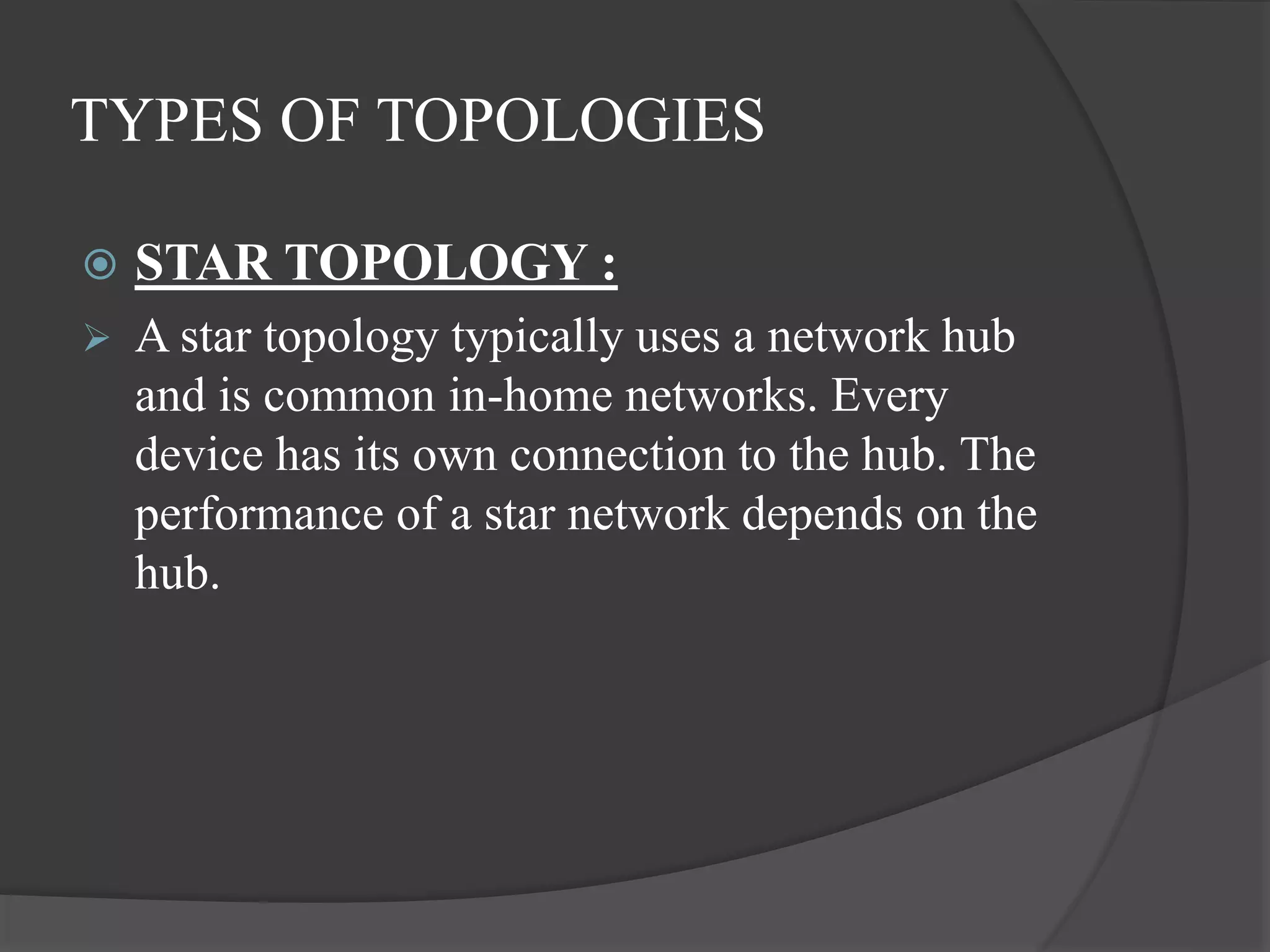 TYPES OF TOPOLOGIES
 STAR TOPOLOGY :
 A star topology typically uses a network hub
and is common in-home networks. Every
device has its own connection to the hub. The
performance of a star network depends on the
hub.
 