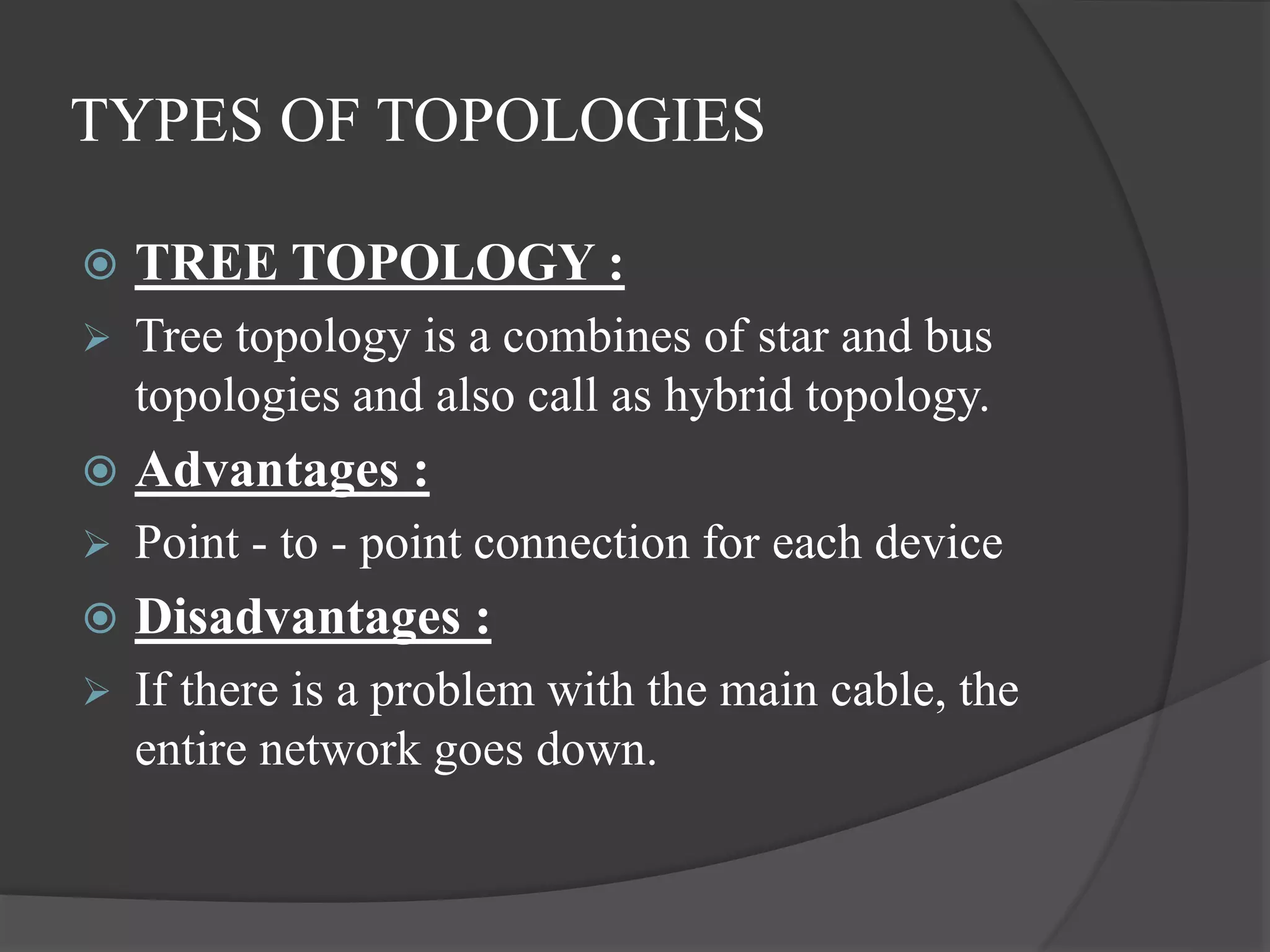TYPES OF TOPOLOGIES
 TREE TOPOLOGY :
 Tree topology is a combines of star and bus
topologies and also call as hybrid topology.
 Advantages :
 Point - to - point connection for each device
 Disadvantages :
 If there is a problem with the main cable, the
entire network goes down.
 