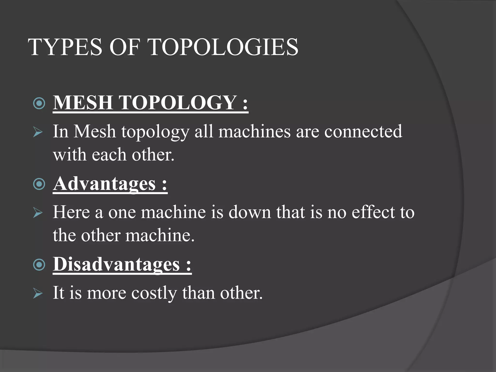 TYPES OF TOPOLOGIES
 MESH TOPOLOGY :
 In Mesh topology all machines are connected
with each other.
 Advantages :
 Here a one machine is down that is no effect to
the other machine.
 Disadvantages :
 It is more costly than other.
 