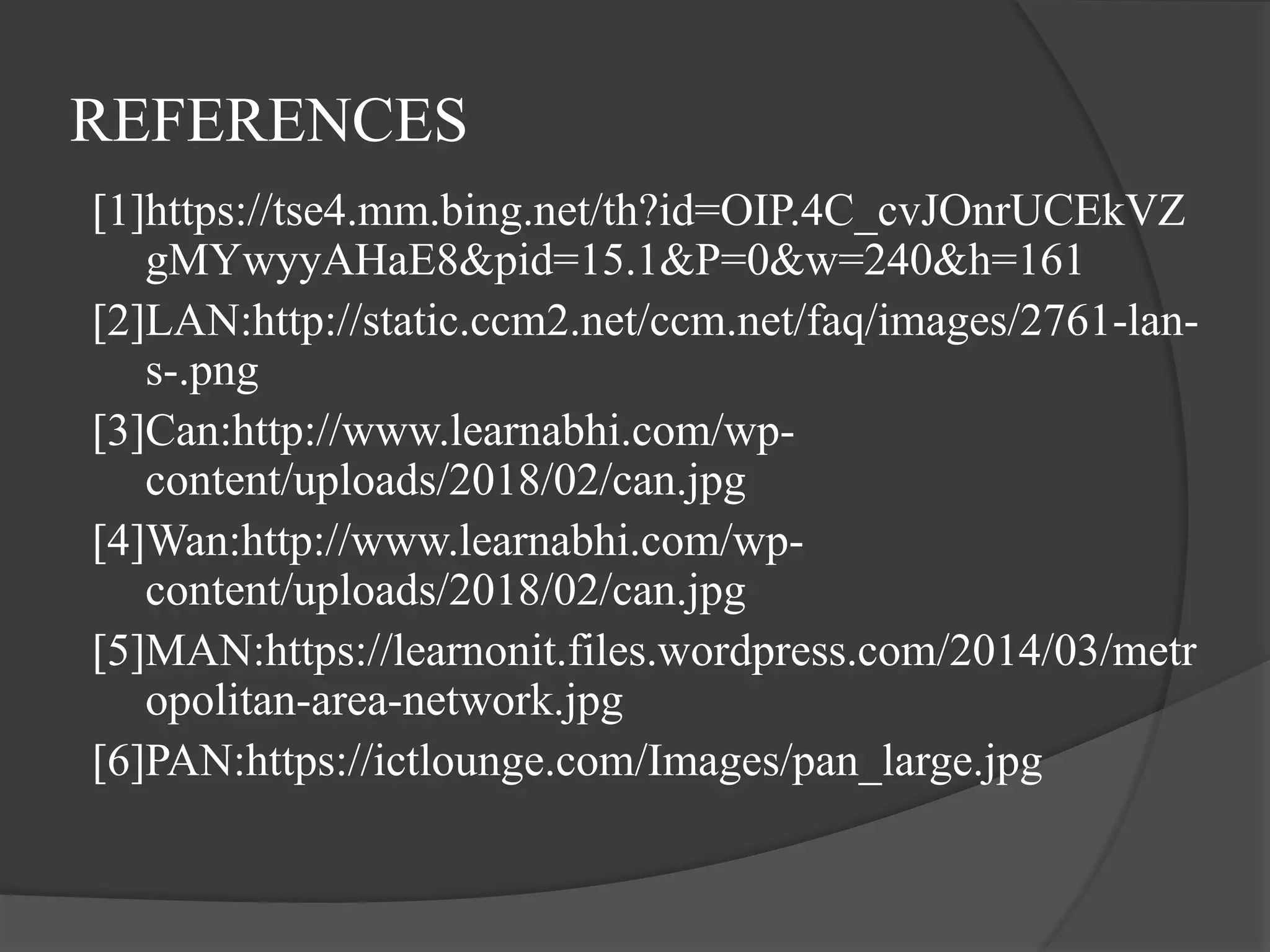REFERENCES
[1]https://tse4.mm.bing.net/th?id=OIP.4C_cvJOnrUCEkVZ
gMYwyyAHaE8&pid=15.1&P=0&w=240&h=161
[2]LAN:http://static.ccm2.net/ccm.net/faq/images/2761-lan-
s-.png
[3]Can:http://www.learnabhi.com/wp-
content/uploads/2018/02/can.jpg
[4]Wan:http://www.learnabhi.com/wp-
content/uploads/2018/02/can.jpg
[5]MAN:https://learnonit.files.wordpress.com/2014/03/metr
opolitan-area-network.jpg
[6]PAN:https://ictlounge.com/Images/pan_large.jpg
 