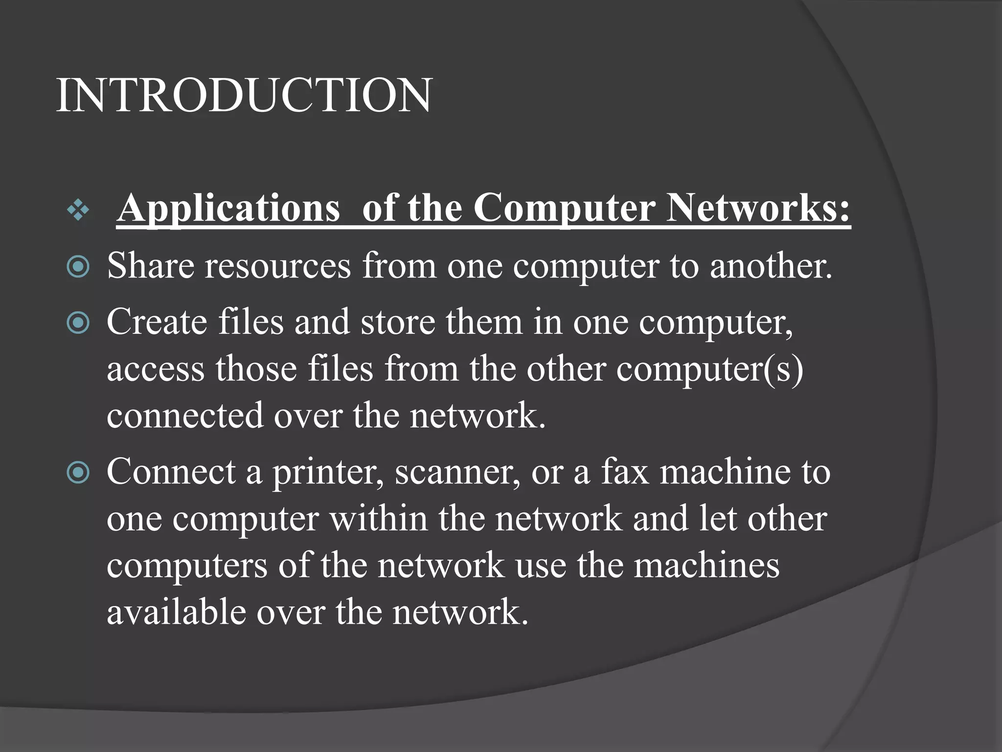 INTRODUCTION
 Applications of the Computer Networks:
 Share resources from one computer to another.
 Create files and store them in one computer,
access those files from the other computer(s)
connected over the network.
 Connect a printer, scanner, or a fax machine to
one computer within the network and let other
computers of the network use the machines
available over the network.
 