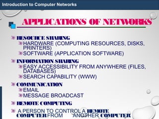 APPLICATIONS OF NETWORKS
RESOURCE SHARING
HARDWARE (COMPUTING RESOURCES, DISKS,
PRINTERS)
SOFTWARE (APPLICATION SOFTWARE)
INFORMATION SHARING
EASY ACCESSIBILITY FROM ANYWHERE (FILES,
DATABASES)
SEARCH CAPABILITY (WWW)
COMMUNICATION
EMAIL
MESSAGE BROADCAST
REMOTE COMPUTING
A PERSON TO CONTROL A REMOTE
COMPUTER FROM ANOTHER COMPUTER.
Introduction to Computer Networks
 