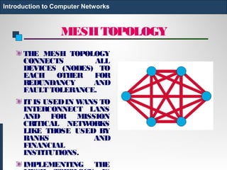 MESHTOPOLOGY
THE MESH TOPOLOGY
CONNECTS ALL
DEVICES (NODES) TO
EACH OTHER FOR
REDUNDANCY AND
FAULT TOLERANCE.
IT IS USEDIN WANS TO
INTERCONNECT LANS
AND FOR MISSION
CRITICAL NETWORKS
LIKE THOSE USED BY
BANKS AND
FINANCIAL
INSTITUTIONS.
IMPLEMENTING THE
Introduction to Computer Networks
 