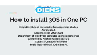How to install 3OS in One PC
Deogiri institute of engineering & management studies.
Aurangabad.
Academic year-2020-2021
Department of Third year computer science engineering
Submitted by Krishna Kakade(05)TE-B
Subject :-Computer networks
Topic:-how to install 3OS in one PC
 