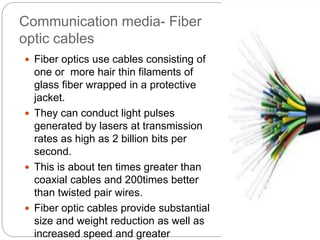 Communication media- Fiber
optic cables
 Fiber optics use cables consisting of
one or more hair thin filaments of
glass fiber wrapped in a protective
jacket.
 They can conduct light pulses
generated by lasers at transmission
rates as high as 2 billion bits per
second.
 This is about ten times greater than
coaxial cables and 200times better
than twisted pair wires.
 Fiber optic cables provide substantial
size and weight reduction as well as
increased speed and greater
 