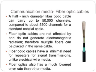 Communication media- Fiber optic cables
• A half - inch diameter fiber optic cable
can carry up to 50,000 channels,
compared to about 5500 channels for a
standard coaxial cable.
• Fiber optic cables are not affected by
and do not generate electromagnetic
radiation; therefore multiple fibers can
be placed in the same cable.
• Fiber optic cables have a minimal need
for repeaters for signal transmissions,
unlike electrical wire media.
• Fiber optics also has a much lowered
error rate than other media.
 