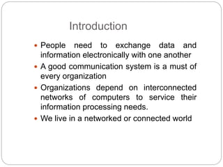 Introduction
 People need to exchange data and
information electronically with one another
 A good communication system is a must of
every organization
 Organizations depend on interconnected
networks of computers to service their
information processing needs.
 We live in a networked or connected world
 