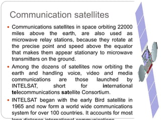 Communication satellites
 Communications satellites in space orbiting 22000
miles above the earth, are also used as
microwave relay stations, because they rotate at
the precise point and speed above the equator
that makes them appear stationary to microwave
transmitters on the ground.
 Among the dozens of satellites now orbiting the
earth and handling voice, video and media
communications are those launched by
INTELSAT, short for international
telecommunications satellite Consortium.
 INTELSAT began with the early Bird satellite in
1965 and now form a world wide communications
system for over 100 countries. It accounts for most
 