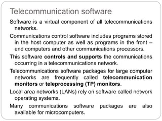 Telecommunication software
Software is a virtual component of all telecommunications
networks.
Communications control software includes programs stored
in the host computer as well as programs in the front –
end computers and other communications processors.
This software controls and supports the communications
occurring in a telecommunications network.
Telecommunications software packages for large computer
networks are frequently called telecommunication
monitors or teleprocessing (TP) monitors.
Local area networks (LANs) rely on software called network
operating systems.
Many communications software packages are also
available for microcomputers.
 