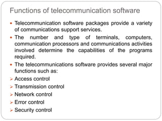 Functions of telecommunication software
 Telecommunication software packages provide a variety
of communications support services.
 The number and type of terminals, computers,
communication processors and communications activities
involved determine the capabilities of the programs
required.
 The telecommunications software provides several major
functions such as:
 Access control
 Transmission control
 Network control
 Error control
 Security control
 