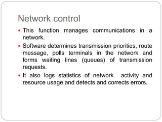Network control
 This function manages communications in a
network.
 Software determines transmission priorities, route
message, polls terminals in the network and
forms waiting lines (queues) of transmission
requests.
 It also logs statistics of network activity and
resource usage and detects and corrects errors.
 