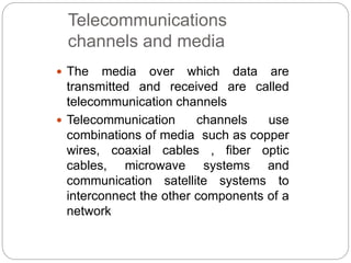 Telecommunications
channels and media
 The media over which data are
transmitted and received are called
telecommunication channels
 Telecommunication channels use
combinations of media such as copper
wires, coaxial cables , fiber optic
cables, microwave systems and
communication satellite systems to
interconnect the other components of a
network
 