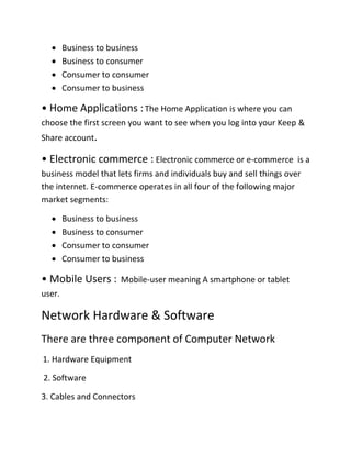  Business to business
 Business to consumer
 Consumer to consumer
 Consumer to business
• Home Applications :The Home Application is where you can
choose the first screen you want to see when you log into your Keep &
Share account.
• Electronic commerce : Electronic commerce or e-commerce is a
business model that lets firms and individuals buy and sell things over
the internet. E-commerce operates in all four of the following major
market segments:
 Business to business
 Business to consumer
 Consumer to consumer
 Consumer to business
• Mobile Users : Mobile-user meaning A smartphone or tablet
user.
Network Hardware & Software
There are three component of Computer Network
1. Hardware Equipment
2. Software
3. Cables and Connectors
 