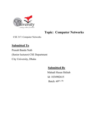 Topic: Computer Networks
CSE 317: Computer Networks
Submitted To
Pranab Bandu Nath
(Senior lecturer) CSE Department
City University, Dhaka
Submitted By
Mahadi Hasan Shihab
Id: 1834902615
Batch: 49th ,( B)
 