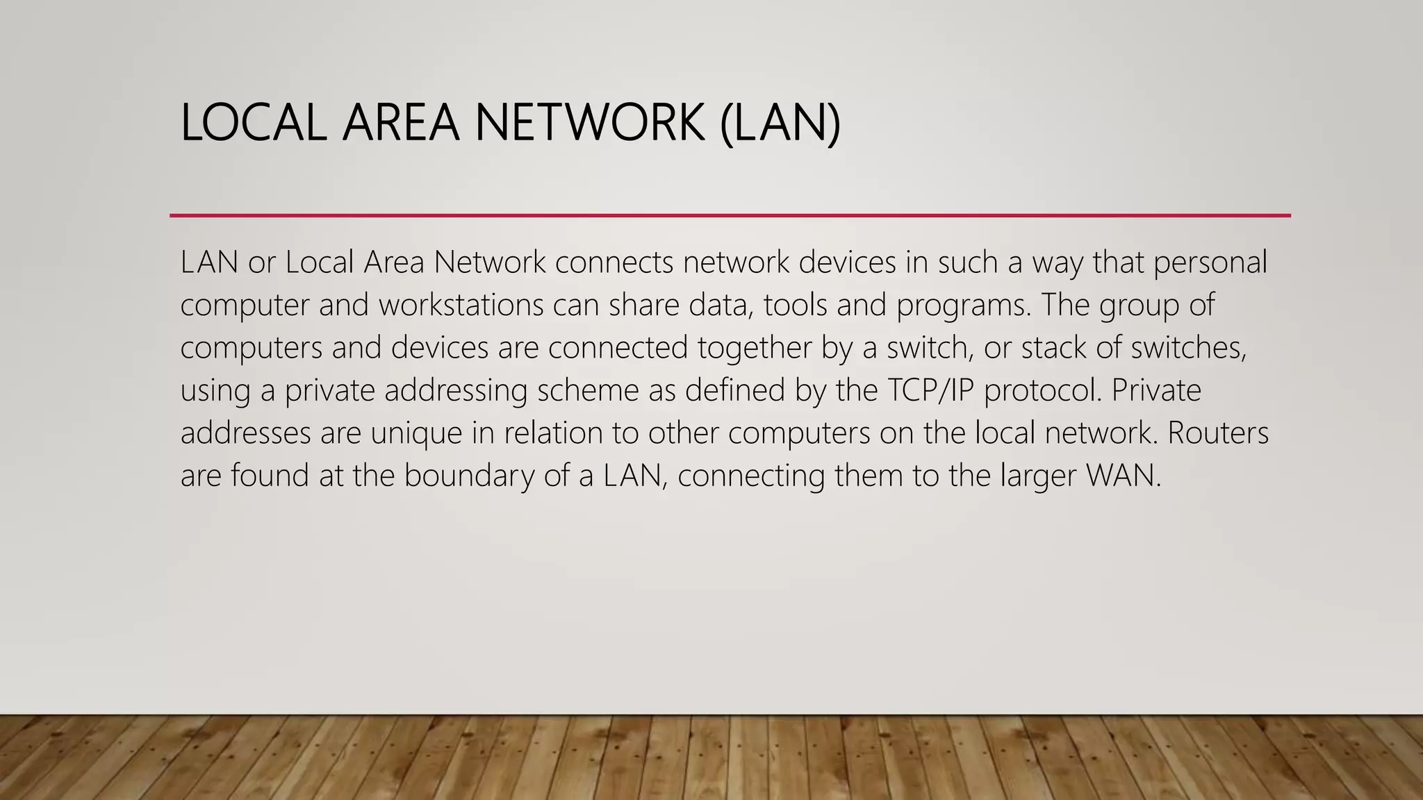 LOCAL AREA NETWORK (LAN)
LAN or Local Area Network connects network devices in such a way that personal
computer and workstations can share data, tools and programs. The group of
computers and devices are connected together by a switch, or stack of switches,
using a private addressing scheme as defined by the TCP/IP protocol. Private
addresses are unique in relation to other computers on the local network. Routers
are found at the boundary of a LAN, connecting them to the larger WAN.
 