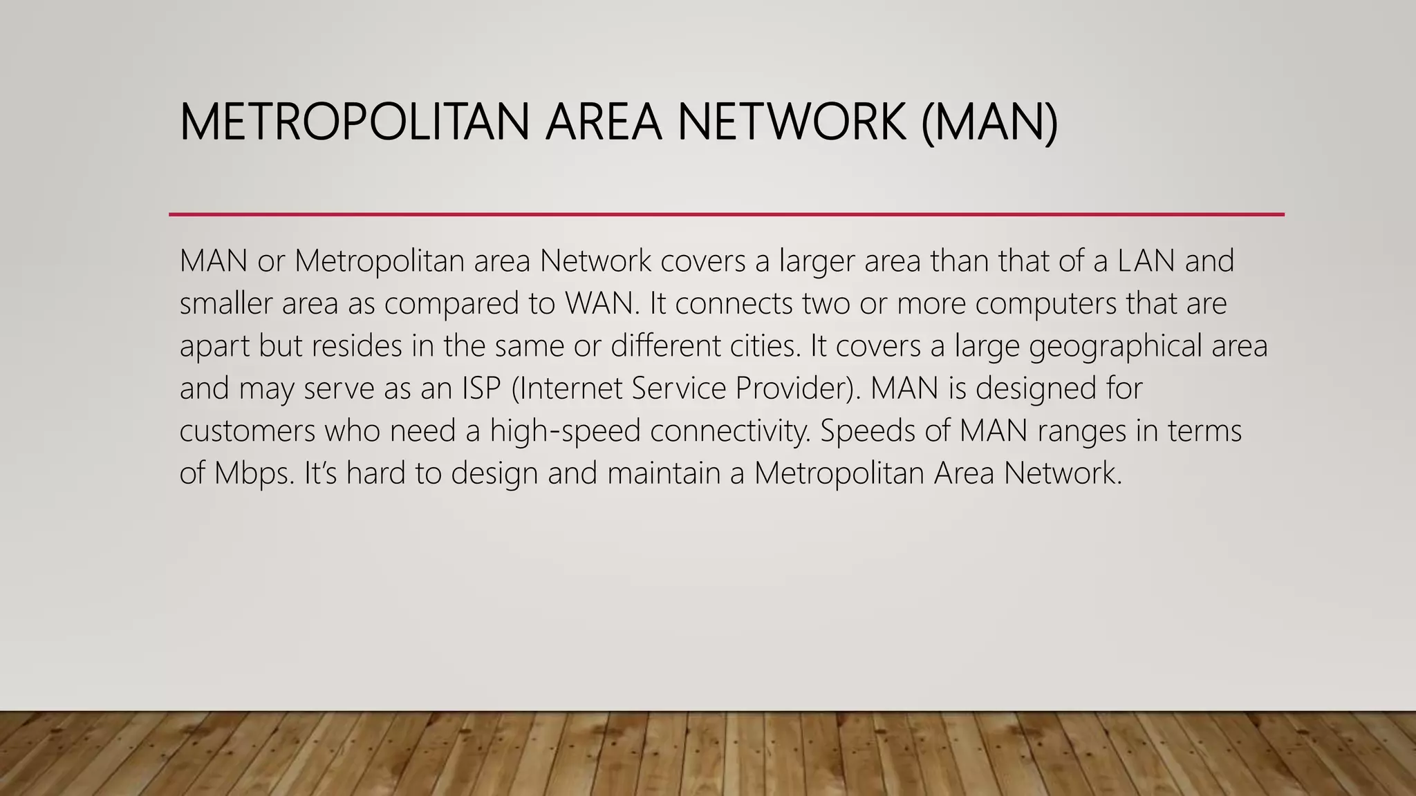 METROPOLITAN AREA NETWORK (MAN)
MAN or Metropolitan area Network covers a larger area than that of a LAN and
smaller area as compared to WAN. It connects two or more computers that are
apart but resides in the same or different cities. It covers a large geographical area
and may serve as an ISP (Internet Service Provider). MAN is designed for
customers who need a high-speed connectivity. Speeds of MAN ranges in terms
of Mbps. It’s hard to design and maintain a Metropolitan Area Network.
 