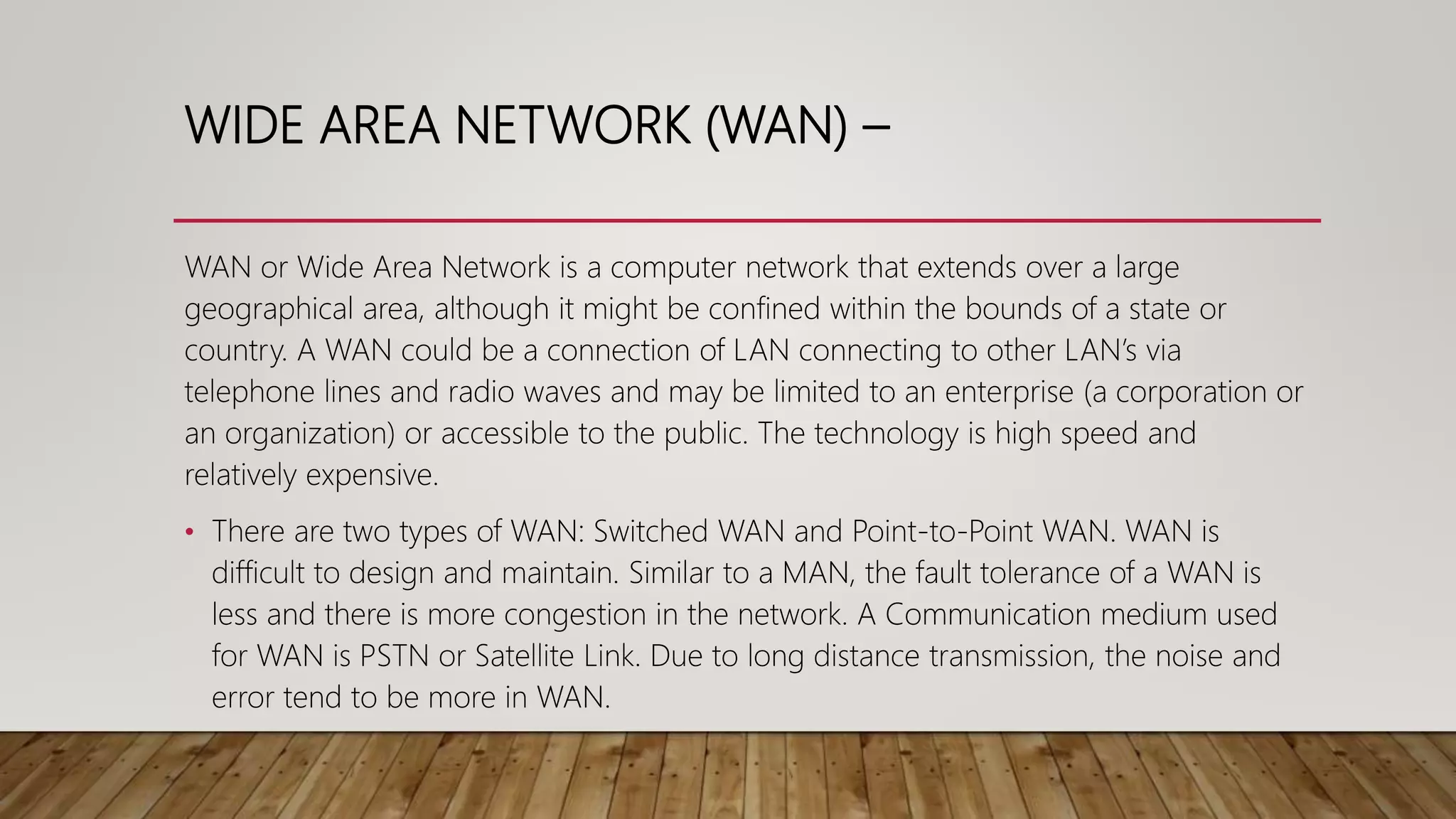 WIDE AREA NETWORK (WAN) –
WAN or Wide Area Network is a computer network that extends over a large
geographical area, although it might be confined within the bounds of a state or
country. A WAN could be a connection of LAN connecting to other LAN’s via
telephone lines and radio waves and may be limited to an enterprise (a corporation or
an organization) or accessible to the public. The technology is high speed and
relatively expensive.
• There are two types of WAN: Switched WAN and Point-to-Point WAN. WAN is
difficult to design and maintain. Similar to a MAN, the fault tolerance of a WAN is
less and there is more congestion in the network. A Communication medium used
for WAN is PSTN or Satellite Link. Due to long distance transmission, the noise and
error tend to be more in WAN.
 