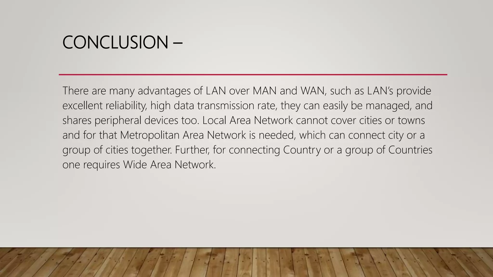 CONCLUSION –
There are many advantages of LAN over MAN and WAN, such as LAN’s provide
excellent reliability, high data transmission rate, they can easily be managed, and
shares peripheral devices too. Local Area Network cannot cover cities or towns
and for that Metropolitan Area Network is needed, which can connect city or a
group of cities together. Further, for connecting Country or a group of Countries
one requires Wide Area Network.
 