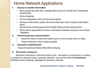 Home Network Applications
1. Access to remote information
• Many people pay their bills, manage bank accounts, handle their investments
electronically.
• Home shopping.
• On-line newspaper which can be personalized.
• Access to information system like world wide web, which contains information
about
arts,business,cooking,government,health,history,science,sports,travel,……..
• All the above applications involve in interactions between a person and remote
database.
2. Person-to-person communication
• Electronic mail or email which allow users to communicate with no delay
• Videoconference- which makes possible
3. Interactive entertainment
Huge and growing industry,Video,Game playing
4. Electronic commerce
Electronic Commerce, commonly known as E- commerce or ecommerce, is trading
in products or services using computer networks, such as the Internet E-commerce
facilitates home shopping, catalogue of company products.
P.Sudarmani,M.sc,M.Phil., Assistant Professor 09/07/2020
 