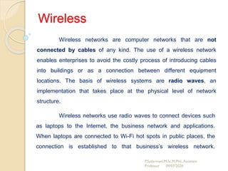 Wireless
Wireless networks are computer networks that are not
connected by cables of any kind. The use of a wireless network
enables enterprises to avoid the costly process of introducing cables
into buildings or as a connection between different equipment
locations. The basis of wireless systems are radio waves, an
implementation that takes place at the physical level of network
structure.
P.Sudarmani,M.Sc,M.Phil.,Assistant
Professor 09/07/2020
Wireless networks use radio waves to connect devices such
as laptops to the Internet, the business network and applications.
When laptops are connected to Wi-Fi hot spots in public places, the
connection is established to that business’s wireless network.
 