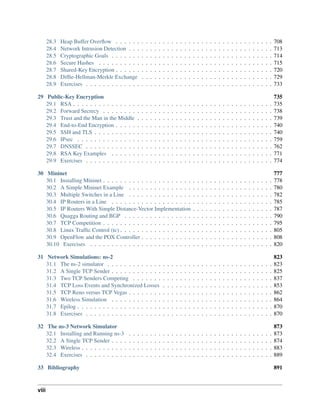 28.3 Heap Buffer Overflow . . . . . . . . . . . . . . . . . . . . . . . . . . . . . . . . . . . . . 708
28.4 Network Intrusion Detection . . . . . . . . . . . . . . . . . . . . . . . . . . . . . . . . . . 713
28.5 Cryptographic Goals . . . . . . . . . . . . . . . . . . . . . . . . . . . . . . . . . . . . . . 714
28.6 Secure Hashes . . . . . . . . . . . . . . . . . . . . . . . . . . . . . . . . . . . . . . . . . 715
28.7 Shared-Key Encryption . . . . . . . . . . . . . . . . . . . . . . . . . . . . . . . . . . . . . 720
28.8 Diffie-Hellman-Merkle Exchange . . . . . . . . . . . . . . . . . . . . . . . . . . . . . . . 729
28.9 Exercises . . . . . . . . . . . . . . . . . . . . . . . . . . . . . . . . . . . . . . . . . . . . 733
29 Public-Key Encryption 735
29.1 RSA . . . . . . . . . . . . . . . . . . . . . . . . . . . . . . . . . . . . . . . . . . . . . . . 735
29.2 Forward Secrecy . . . . . . . . . . . . . . . . . . . . . . . . . . . . . . . . . . . . . . . . 738
29.3 Trust and the Man in the Middle . . . . . . . . . . . . . . . . . . . . . . . . . . . . . . . . 739
29.4 End-to-End Encryption . . . . . . . . . . . . . . . . . . . . . . . . . . . . . . . . . . . . . 740
29.5 SSH and TLS . . . . . . . . . . . . . . . . . . . . . . . . . . . . . . . . . . . . . . . . . . 740
29.6 IPsec . . . . . . . . . . . . . . . . . . . . . . . . . . . . . . . . . . . . . . . . . . . . . . 759
29.7 DNSSEC . . . . . . . . . . . . . . . . . . . . . . . . . . . . . . . . . . . . . . . . . . . . 762
29.8 RSA Key Examples . . . . . . . . . . . . . . . . . . . . . . . . . . . . . . . . . . . . . . 771
29.9 Exercises . . . . . . . . . . . . . . . . . . . . . . . . . . . . . . . . . . . . . . . . . . . . 774
30 Mininet 777
30.1 Installing Mininet . . . . . . . . . . . . . . . . . . . . . . . . . . . . . . . . . . . . . . . . 778
30.2 A Simple Mininet Example . . . . . . . . . . . . . . . . . . . . . . . . . . . . . . . . . . 780
30.3 Multiple Switches in a Line . . . . . . . . . . . . . . . . . . . . . . . . . . . . . . . . . . 782
30.4 IP Routers in a Line . . . . . . . . . . . . . . . . . . . . . . . . . . . . . . . . . . . . . . 785
30.5 IP Routers With Simple Distance-Vector Implementation . . . . . . . . . . . . . . . . . . . 787
30.6 Quagga Routing and BGP . . . . . . . . . . . . . . . . . . . . . . . . . . . . . . . . . . . 790
30.7 TCP Competition . . . . . . . . . . . . . . . . . . . . . . . . . . . . . . . . . . . . . . . . 795
30.8 Linux Traffic Control (tc) . . . . . . . . . . . . . . . . . . . . . . . . . . . . . . . . . . . . 805
30.9 OpenFlow and the POX Controller . . . . . . . . . . . . . . . . . . . . . . . . . . . . . . . 808
30.10 Exercises . . . . . . . . . . . . . . . . . . . . . . . . . . . . . . . . . . . . . . . . . . . 820
31 Network Simulations: ns-2 823
31.1 The ns-2 simulator . . . . . . . . . . . . . . . . . . . . . . . . . . . . . . . . . . . . . . . 823
31.2 A Single TCP Sender . . . . . . . . . . . . . . . . . . . . . . . . . . . . . . . . . . . . . . 825
31.3 Two TCP Senders Competing . . . . . . . . . . . . . . . . . . . . . . . . . . . . . . . . . 837
31.4 TCP Loss Events and Synchronized Losses . . . . . . . . . . . . . . . . . . . . . . . . . . 853
31.5 TCP Reno versus TCP Vegas . . . . . . . . . . . . . . . . . . . . . . . . . . . . . . . . . . 862
31.6 Wireless Simulation . . . . . . . . . . . . . . . . . . . . . . . . . . . . . . . . . . . . . . 864
31.7 Epilog . . . . . . . . . . . . . . . . . . . . . . . . . . . . . . . . . . . . . . . . . . . . . . 870
31.8 Exercises . . . . . . . . . . . . . . . . . . . . . . . . . . . . . . . . . . . . . . . . . . . . 870
32 The ns-3 Network Simulator 873
32.1 Installing and Running ns-3 . . . . . . . . . . . . . . . . . . . . . . . . . . . . . . . . . . 873
32.2 A Single TCP Sender . . . . . . . . . . . . . . . . . . . . . . . . . . . . . . . . . . . . . . 874
32.3 Wireless . . . . . . . . . . . . . . . . . . . . . . . . . . . . . . . . . . . . . . . . . . . . . 883
32.4 Exercises . . . . . . . . . . . . . . . . . . . . . . . . . . . . . . . . . . . . . . . . . . . . 889
33 Bibliography 891
viii
 
