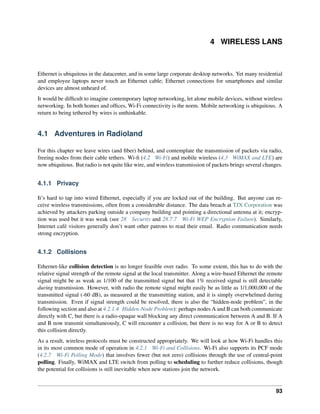 4 WIRELESS LANS
Ethernet is ubiquitous in the datacenter, and in some large corporate desktop networks. Yet many residential
and employee laptops never touch an Ethernet cable; Ethernet connections for smartphones and similar
devices are almost unheard of.
It would be difficult to imagine contemporary laptop networking, let alone mobile devices, without wireless
networking. In both homes and offices, Wi-Fi connectivity is the norm. Mobile networking is ubiquitous. A
return to being tethered by wires is unthinkable.
4.1 Adventures in Radioland
For this chapter we leave wires (and fiber) behind, and contemplate the transmission of packets via radio,
freeing nodes from their cable tethers. Wi-fi (4.2 Wi-Fi) and mobile wireless (4.3 WiMAX and LTE) are
now ubiquitous. But radio is not quite like wire, and wireless transmission of packets brings several changes.
4.1.1 Privacy
It’s hard to tap into wired Ethernet, especially if you are locked out of the building. But anyone can re-
ceive wireless transmissions, often from a considerable distance. The data breach at TJX Corporation was
achieved by attackers parking outside a company building and pointing a directional antenna at it; encryp-
tion was used but it was weak (see 28 Security and 28.7.7 Wi-Fi WEP Encryption Failure). Similarly,
Internet café visitors generally don’t want other patrons to read their email. Radio communication needs
strong encryption.
4.1.2 Collisions
Ethernet-like collision detection is no longer feasible over radio. To some extent, this has to do with the
relative signal strength of the remote signal at the local transmitter. Along a wire-based Ethernet the remote
signal might be as weak as 1/100 of the transmitted signal but that 1% received signal is still detectable
during transmission. However, with radio the remote signal might easily be as little as 1/1,000,000 of the
transmitted signal (-60 dB), as measured at the transmitting station, and it is simply overwhelmed during
transmission. Even if signal strength could be resolved, there is also the “hidden-node problem”, in the
following section and also at 4.2.1.4 Hidden-Node Problem): perhaps nodes A and B can both communicate
directly with C, but there is a radio-opaque wall blocking any direct communication between A and B. If A
and B now transmit simultaneously, C will encounter a collision, but there is no way for A or B to detect
this collision directly.
As a result, wireless protocols must be constructed appropriately. We will look at how Wi-Fi handles this
in its most common mode of operation in 4.2.1 Wi-Fi and Collisions. Wi-Fi also supports its PCF mode
(4.2.7 Wi-Fi Polling Mode) that involves fewer (but not zero) collisions through the use of central-point
polling. Finally, WiMAX and LTE switch from polling to scheduling to further reduce collisions, though
the potential for collisions is still inevitable when new stations join the network.
93
 