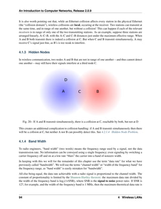 An Introduction to Computer Networks, Release 2.0.9
It is also worth pointing out that, while an Ethernet collision affects every station in the physical Ethernet
(the “collision domain”), wireless collisions are local, occuring at the receiver. Two stations can transmit at
the same time, and in range of one another, but without a collision! This can happen if each of the relevant
receivers is in range of only one of the two transmitting stations. As an example, suppose three stations are
arranged linearly, A–C–B, with the A–C and C–B distances just under the maximum effective range. When
A and B both transmit there is indeed a collision at C. But when C and B transmit simultaneously, A may
receive C’s signal just fine, as B’s is too weak to interfere.
4.1.3 Hidden Nodes
In wireless communication, two nodes A and B that are not in range of one another – and thus cannot detect
one another – may still have their signals interfere at a third node C.
Fig. 20:: If A and B transmit simultaneously, there is a collision at C, reachable by both, but not at D
This creates an additional complication to collision handling: if A and B transmit simultaneously then there
will be a collsion at C, but neither A nor B can possibly detect this. See 4.2.1.4 Hidden-Node Problem.
4.1.4 Band Width
To radio engineers, “band width” (two words) means the frequency range used by a signal, not the data
transmission rate. No information can be conveyed using a single frequency; even signaling by switching a
carrier frequency off and on at a low rate “blurs” the carrier into a band of nonzero width.
In keeping with this we will for the remainder of this chapter use the term “data rate” for what we have
previously called “bandwidth”. We will use the terms “channel width” or “width of the frequency band” for
the frequency range, as “band width” is easily mistaken for “bandwidth”.
All else being equal, the data rate achievable with a radio signal is proportional to the channel width. The
constant of proportionality is limited by the Shannon-Hartley theorem: the maximum data rate divided by
the width of the frequency band is log2(1+SNR), where SNR is the signal to noise power ratio. If SNR is
127, for example, and the width of the frequency band is 1 MHz, then the maximum theoretical data rate is
94 4 Wireless LANs
 
