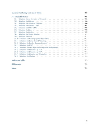 Exercise-Numbering Conversion Tables 893
34 Selected Solutions 905
34.1 Solutions for An Overview of Networks . . . . . . . . . . . . . . . . . . . . . . . . . . . . 905
34.2 Solutions for Ethernet . . . . . . . . . . . . . . . . . . . . . . . . . . . . . . . . . . . . . 906
34.3 Solutions for Advanced Ethernet . . . . . . . . . . . . . . . . . . . . . . . . . . . . . . . . 906
34.4 Solutions for Wireless LANs . . . . . . . . . . . . . . . . . . . . . . . . . . . . . . . . . . 907
34.5 Solutions for Other LANs . . . . . . . . . . . . . . . . . . . . . . . . . . . . . . . . . . . 908
34.6 Solutions for Links . . . . . . . . . . . . . . . . . . . . . . . . . . . . . . . . . . . . . . . 908
34.7 Solutions for Packets . . . . . . . . . . . . . . . . . . . . . . . . . . . . . . . . . . . . . . 909
34.8 Solutions for Sliding Windows . . . . . . . . . . . . . . . . . . . . . . . . . . . . . . . . . 911
34.9 Solutions for IPv4 . . . . . . . . . . . . . . . . . . . . . . . . . . . . . . . . . . . . . . . 912
34.10 Solutions for Routing-Update Algorithms . . . . . . . . . . . . . . . . . . . . . . . . . . 913
34.11 Solutions for Large-Scale IP Routing . . . . . . . . . . . . . . . . . . . . . . . . . . . . . 913
34.12 Solutions for Border Gateway Protocol . . . . . . . . . . . . . . . . . . . . . . . . . . . . 914
34.13 Solutions for UDP . . . . . . . . . . . . . . . . . . . . . . . . . . . . . . . . . . . . . . 914
34.14 Solutions for TCP Reno and Congestion Management . . . . . . . . . . . . . . . . . . . . 915
34.15 Solutions for Dynamics of TCP . . . . . . . . . . . . . . . . . . . . . . . . . . . . . . . . 915
34.16 Solutions for Dynamics of TCP . . . . . . . . . . . . . . . . . . . . . . . . . . . . . . . . 916
34.17 Solutions for Queuing and Scheduling . . . . . . . . . . . . . . . . . . . . . . . . . . . . 917
34.18 Solutions for Mininet . . . . . . . . . . . . . . . . . . . . . . . . . . . . . . . . . . . . . 918
Indices and tables 919
Bibliography 921
Index 931
ix
 