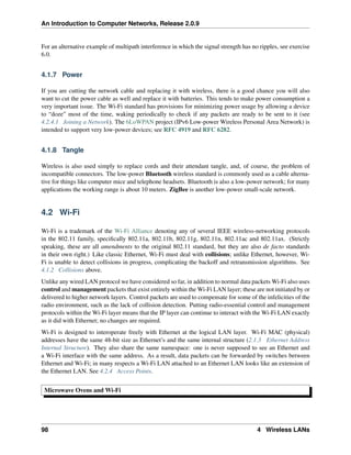 An Introduction to Computer Networks, Release 2.0.9
For an alternative example of multipath interference in which the signal strength has no ripples, see exercise
6.0.
4.1.7 Power
If you are cutting the network cable and replacing it with wireless, there is a good chance you will also
want to cut the power cable as well and replace it with batteries. This tends to make power consumption a
very important issue. The Wi-Fi standard has provisions for minimizing power usage by allowing a device
to “doze” most of the time, waking periodically to check if any packets are ready to be sent to it (see
4.2.4.1 Joining a Network). The 6LoWPAN project (IPv6 Low-power Wireless Personal Area Network) is
intended to support very low-power devices; see RFC 4919 and RFC 6282.
4.1.8 Tangle
Wireless is also used simply to replace cords and their attendant tangle, and, of course, the problem of
incompatible connectors. The low-power Bluetooth wireless standard is commonly used as a cable alterna-
tive for things like computer mice and telephone headsets. Bluetooth is also a low-power network; for many
applications the working range is about 10 meters. ZigBee is another low-power small-scale network.
4.2 Wi-Fi
Wi-Fi is a trademark of the Wi-Fi Alliance denoting any of several IEEE wireless-networking protocols
in the 802.11 family, specifically 802.11a, 802.11b, 802.11g, 802.11n, 802.11ac and 802.11ax. (Strictly
speaking, these are all amendments to the original 802.11 standard, but they are also de facto standards
in their own right.) Like classic Ethernet, Wi-Fi must deal with collisions; unlike Ethernet, however, Wi-
Fi is unable to detect collisions in progress, complicating the backoff and retransmission algorithms. See
4.1.2 Collisions above.
Unlike any wired LAN protocol we have considered so far, in addition to normal data packets Wi-Fi also uses
control and management packets that exist entirely within the Wi-Fi LAN layer; these are not initiated by or
delivered to higher network layers. Control packets are used to compensate for some of the infelicities of the
radio environment, such as the lack of collision detection. Putting radio-essential control and management
protocols within the Wi-Fi layer means that the IP layer can continue to interact with the Wi-Fi LAN exactly
as it did with Ethernet; no changes are required.
Wi-Fi is designed to interoperate freely with Ethernet at the logical LAN layer. Wi-Fi MAC (physical)
addresses have the same 48-bit size as Ethernet’s and the same internal structure (2.1.3 Ethernet Address
Internal Structure). They also share the same namespace: one is never supposed to see an Ethernet and
a Wi-Fi interface with the same address. As a result, data packets can be forwarded by switches between
Ethernet and Wi-Fi; in many respects a Wi-Fi LAN attached to an Ethernet LAN looks like an extension of
the Ethernet LAN. See 4.2.4 Access Points.
Microwave Ovens and Wi-Fi
98 4 Wireless LANs
 