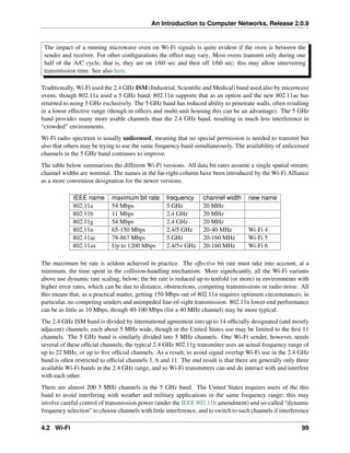 An Introduction to Computer Networks, Release 2.0.9
The impact of a running microwave oven on Wi-Fi signals is quite evident if the oven is between the
sender and receiver. For other configurations the effect may vary. Most ovens transmit only during one
half of the A/C cycle, that is, they are on 1/60 sec and then off 1/60 sec; this may allow intervening
transmission time. See also here.
Traditionally, Wi-Fi used the 2.4 GHz ISM (Industrial, Scientific and Medical) band used also by microwave
ovens, though 802.11a used a 5 GHz band, 802.11n supports that as an option and the new 802.11ac has
returned to using 5 GHz exclusively. The 5 GHz band has reduced ability to penetrate walls, often resulting
in a lower effective range (though in offices and multi-unit housing this can be an advantage). The 5 GHz
band provides many more usable channels than the 2.4 GHz band, resulting in much less interference in
“crowded” environments.
Wi-Fi radio spectrum is usually unlicensed, meaning that no special permission is needed to transmit but
also that others may be trying to use the same frequency band simultaneously. The availability of unlicensed
channels in the 5 GHz band continues to improve.
The table below summarizes the different Wi-Fi versions. All data bit rates assume a single spatial stream;
channel widths are nominal. The names in the far-right column have been introduced by the Wi-Fi Alliance
as a more convenient designation for the newer versions.
IEEE name maximum bit rate frequency channel width new name
802.11a 54 Mbps 5 GHz 20 MHz
802.11b 11 Mbps 2.4 GHz 20 MHz
802.11g 54 Mbps 2.4 GHz 20 MHz
802.11n 65-150 Mbps 2.4/5 GHz 20-40 MHz Wi-Fi 4
802.11ac 78-867 Mbps 5 GHz 20-160 MHz Wi-Fi 5
802.11ax Up to 1200 Mbps 2.4/5+ GHz 20-160 MHz Wi-Fi 6
The maximum bit rate is seldom achieved in practice. The effective bit rate must take into account, at a
minimum, the time spent in the collision-handling mechanism. More significantly, all the Wi-Fi variants
above use dynamic rate scaling, below; the bit rate is reduced up to tenfold (or more) in environments with
higher error rates, which can be due to distance, obstructions, competing transmissions or radio noise. All
this means that, as a practical matter, getting 150 Mbps out of 802.11n requires optimum circumstances; in
particular, no competing senders and unimpeded line-of-sight transmission. 802.11n lower-end performance
can be as little as 10 Mbps, though 40-100 Mbps (for a 40 MHz channel) may be more typical.
The 2.4 GHz ISM band is divided by international agreement into up to 14 officially designated (and mostly
adjacent) channels, each about 5 MHz wide, though in the United States use may be limited to the first 11
channels. The 5 GHz band is similarly divided into 5 MHz channels. One Wi-Fi sender, however, needs
several of these official channels; the typical 2.4 GHz 802.11g transmitter uses an actual frequency range of
up to 22 MHz, or up to five official channels. As a result, to avoid signal overlap Wi-Fi use in the 2.4 GHz
band is often restricted to official channels 1, 6 and 11. The end result is that there are generally only three
available Wi-Fi bands in the 2.4 GHz range, and so Wi-Fi transmitters can and do interact with and interfere
with each other.
There are almost 200 5 MHz channels in the 5 GHz band. The United States requires users of the this
band to avoid interfering with weather and military applications in the same frequency range; this may
involve careful control of transmission power (under the IEEE 802.11h amendment) and so-called “dynamic
frequency selection” to choose channels with little interference, and to switch to such channels if interference
4.2 Wi-Fi 99
 