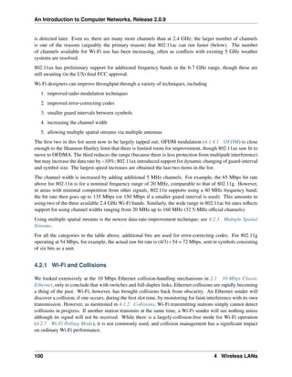 An Introduction to Computer Networks, Release 2.0.9
is detected later. Even so, there are many more channels than at 2.4 GHz; the larger number of channels
is one of the reasons (arguably the primary reason) that 802.11ac can run faster (below). The number
of channels available for Wi-Fi use has been increasing, often as conflicts with existing 5 GHz weather
systems are resolved.
802.11ax has preliminary support for additional frequency bands in the 6-7 GHz range, though these are
still awaiting (in the US) final FCC approval.
Wi-Fi designers can improve throughput through a variety of techniques, including
1. improved radio modulation techniques
2. improved error-correcting codes
3. smaller guard intervals between symbols
4. increasing the channel width
5. allowing multiple spatial streams via multiple antennas
The first two in this list seem now to be largely tapped out; OFDM modulation (4.1.4.1 OFDM) is close
enough to the Shannon-Hartley limit that there is limited room for improvement, though 802.11ax saw fit to
move to OFDMA. The third reduces the range (because there is less protection from multipath interference)
but may increase the data rate by ~10%; 802.11ax introduced support for dynamic changing of guard-interval
and symbol size. The largest speed increases are obtained the last two items in the list.
The channel width is increased by adding additional 5 MHz channels. For example, the 65 Mbps bit rate
above for 802.11n is for a nominal frequency range of 20 MHz, comparable to that of 802.11g. However,
in areas with minimal competition from other signals, 802.11n supports using a 40 MHz frequency band;
the bit rate then goes up to 135 Mbps (or 150 Mbps if a smaller guard interval is used). This amounts to
using two of the three available 2.4 GHz Wi-Fi bands. Similarly, the wide range in 802.11ac bit rates reflects
support for using channel widths ranging from 20 MHz up to 160 MHz (32 5-MHz official channels).
Using multiple spatial streams is the newest data-rate-improvement technique; see 4.2.3 Multiple Spatial
Streams.
For all the categories in the table above, additional bits are used for error-correcting codes. For 802.11g
operating at 54 Mbps, for example, the actual raw bit rate is (4/3)ˆ54 = 72 Mbps, sent in symbols consisting
of six bits as a unit.
4.2.1 Wi-Fi and Collisions
We looked extensively at the 10 Mbps Ethernet collision-handling mechanisms in 2.1 10-Mbps Classic
Ethernet, only to conclude that with switches and full-duplex links, Ethernet collisions are rapidly becoming
a thing of the past. Wi-Fi, however, has brought collisions back from obscurity. An Ethernet sender will
discover a collision, if one occurs, during the first slot time, by monitoring for faint interference with its own
transmission. However, as mentioned in 4.1.2 Collisions, Wi-Fi transmitting stations simply cannot detect
collisions in progress. If another station transmits at the same time, a Wi-Fi sender will see nothing amiss
although its signal will not be received. While there is a largely-collision-free mode for Wi-Fi operation
(4.2.7 Wi-Fi Polling Mode), it is not commonly used, and collision management has a significant impact
on ordinary Wi-Fi performance.
100 4 Wireless LANs
 