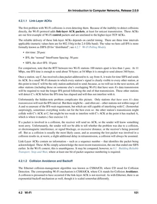 An Introduction to Computer Networks, Release 2.0.9
4.2.1.1 Link-Layer ACKs
The first problem with Wi-Fi collisions is even detecting them. Because of the inability to detect collisions
directly, the Wi-Fi protocol adds link-layer ACK packets, at least for unicast transmission. These ACKs
are our first example of Wi-Fi control packets and are unrelated to the higher-layer TCP ACKs.
The reliable delivery of these link-layer ACKs depends on careful timing. There are three time intervals
applicable (numeric values here are for 802.11b/g in the 2.4 GHz band). The value we here call IFS is more
formally known as DIFS (D for “distributed”; see 4.2.7 Wi-Fi Polling Mode).
• slot time: 20 µsec
• IFS, the “normal” InterFrame Spacing: 50 µsec
• SIFS, the short IFS: 10 µsec
For comparison, note that the RTT between two Wi-Fi stations 100 meters apart is less than 1 µsec. At 11
Mbps, one IFS time is enough to send about 70 bytes; at 54 Mbps it is enough to send almost 340 bytes.
Once a station, say C, has received a data packet addressed to it, say from A, it waits for time SIFS and sends
its ACK. In a small Wi-Fi domain in which every station’s signal is clearly visible to every other station, at
this point in time C will be the only station authorized to send, because, as we will see in the next section, all
other stations (including those on someone else’s overlapping Wi-Fi) that have seen A’s data transmission
will be required to wait the longer IFS period following the end of that transmission. These other stations
will detect C’s ACK before the IFS time has elapsed and will thus not interfere with it.
Unfortunately the hidden-note problem complicates this picture. Only stations that have seen A’s data
transmission will wait the IFS interval. But there might be – and often are – other stations not within range of
A and so unaware of the IFS-wait requirement, but which are still capable of interfering with C. (Somewhat
surprisingly, sometimes everything works out for the best even so: the other station’s transmission might
collide with C’s ACK at C, but might be too weak to interfere with C’s ACK at the point it has reached A,
which is where it matters.) See exercise 1.0.
If a packet is involved in a collision, the receiver will send no ACK, so the sender will know something
went awry. Unfortunately, the sender will not be able to tell whether the problem was due to a collision,
or electromagnetic interference, or signal blockage, or excessive distance, or the receiver’s being powered
off. But as a collision is usually the most likely cause, and as assuming the lost packet was involved in a
collision results in, at worst, a slight additional delay in retransmission, a collision will always be assumed.
Link-Layer ACKs contain no information – such as a sequence number – that identifies the packet being
acknowledged. These ACKs simply acknowledge the most recent transmission, the one that ended one SIFS
earlier. In the Wi-Fi context, this is unambiguous. It may be compared, however, to 8.1 Building Reliable
Transport: Stop-and-Wait, where at least one bit of packet sequence numbering is required.
4.2.1.2 Collision Avoidance and Backoff
The Ethernet collision-management algorithm was known as CSMA/CD, where CD stood for Collision
Detection. The corresponding Wi-Fi mechanism is CSMA/CA, where CA stands for Collision Avoidance.
A collision is presumed to have occurred if the link-layer ACK is not received. As with Ethernet, there is an
exponential-backoff mechanism as well, though it is scaled somewhat differently.
4.2 Wi-Fi 101
 