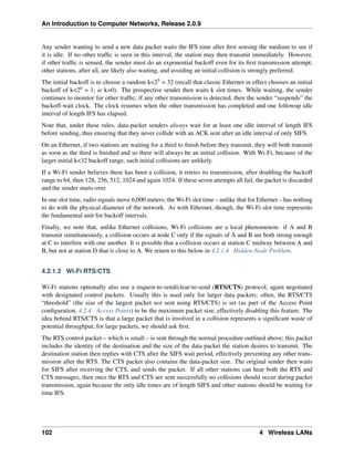 An Introduction to Computer Networks, Release 2.0.9
Any sender wanting to send a new data packet waits the IFS time after first sensing the medium to see if
it is idle. If no other traffic is seen in this interval, the station may then transmit immediately. However,
if other traffic is sensed, the sender must do an exponential backoff even for its first transmission attempt;
other stations, after all, are likely also waiting, and avoiding an initial collision is strongly preferred.
The initial backoff is to choose a random k<25 = 32 (recall that classic Ethernet in effect chooses an initial
backoff of k<20 = 1; ie k=0). The prospective sender then waits k slot times. While waiting, the sender
continues to monitor for other traffic; if any other transmission is detected, then the sender “suspends” the
backoff-wait clock. The clock resumes when the other transmission has completed and one followup idle
interval of length IFS has elapsed.
Note that, under these rules, data-packet senders always wait for at least one idle interval of length IFS
before sending, thus ensuring that they never collide with an ACK sent after an idle interval of only SIFS.
On an Ethernet, if two stations are waiting for a third to finish before they transmit, they will both transmit
as soon as the third is finished and so there will always be an initial collision. With Wi-Fi, because of the
larger initial k<32 backoff range, such initial collisions are unlikely.
If a Wi-Fi sender believes there has been a collision, it retries its transmission, after doubling the backoff
range to 64, then 128, 256, 512, 1024 and again 1024. If these seven attempts all fail, the packet is discarded
and the sender starts over.
In one slot time, radio signals move 6,000 meters; the Wi-Fi slot time – unlike that for Ethernet – has nothing
to do with the physical diameter of the network. As with Ethernet, though, the Wi-Fi slot time represents
the fundamental unit for backoff intervals.
Finally, we note that, unlike Ethernet collisions, Wi-Fi collisions are a local phenomenon: if A and B
transmit simultaneously, a collision occurs at node C only if the signals of A and B are both strong enough
at C to interfere with one another. It is possible that a collision occurs at station C midway between A and
B, but not at station D that is close to A. We return to this below in 4.2.1.4 Hidden-Node Problem.
4.2.1.3 Wi-Fi RTS/CTS
Wi-Fi stations optionally also use a request-to-send/clear-to-send (RTS/CTS) protocol, again negotiated
with designated control packets. Usually this is used only for larger data packets; often, the RTS/CTS
“threshold” (the size of the largest packet not sent using RTS/CTS) is set (as part of the Access Point
configuration, 4.2.4 Access Points) to be the maximum packet size, effectively disabling this feature. The
idea behind RTS/CTS is that a large packet that is involved in a collision represents a significant waste of
potential throughput; for large packets, we should ask first.
The RTS control packet – which is small – is sent through the normal procedure outlined above; this packet
includes the identity of the destination and the size of the data packet the station desires to transmit. The
destination station then replies with CTS after the SIFS wait period, effectively preventing any other trans-
mission after the RTS. The CTS packet also contains the data-packet size. The original sender then waits
for SIFS after receiving the CTS, and sends the packet. If all other stations can hear both the RTS and
CTS messages, then once the RTS and CTS are sent successfully no collisions should occur during packet
transmission, again because the only idle times are of length SIFS and other stations should be waiting for
time IFS.
102 4 Wireless LANs
 