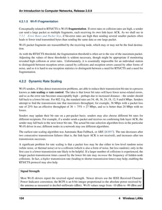 An Introduction to Computer Networks, Release 2.0.9
4.2.1.5 Wi-Fi Fragmentation
Conceptually related to RTS/CTS is Wi-Fi fragmentation. If error rates or collision rates are high, a sender
can send a large packet as multiple fragments, each receiving its own link-layer ACK. As we shall see in
7.3.1 Error Rates and Packet Size, if bit-error rates are high then sending several smaller packets often
leads to fewer total transmitted bytes than sending the same data as one large packet.
Wi-Fi packet fragments are reassembled by the receiving node, which may or may not be the final destina-
tion.
As with the RTS/CTS threshold, the fragmentation threshold is often set to the size of the maximum packet.
Adjusting the values of these thresholds is seldom necessary, though might be appropriate if monitoring
revealed high collision or error rates. Unfortunately, it is essentially impossible for an individual station
to distinguish between reception errors caused by collisions and reception errors caused by other forms of
noise, and so it is hard to use reception statistics to distinguish between a need for RTS/CTS and a need for
fragmentation.
4.2.2 Dynamic Rate Scaling
Wi-Fi senders, if they detect transmission problems, are able to reduce their transmission bit rate in a process
known as rate scaling or rate control. The idea is that lower bit rates will have fewer noise-related errors,
and so as the error rate becomes unacceptably high – perhaps due to increased distance – the sender should
fall back to a lower bit rate. For 802.11g, the standard rates are 54, 48, 36, 24, 18, 12, 9 and 6 Mbps. Senders
attempt to find the transmission rate that maximizes throughput; for example, 36 Mbps with a packet loss
rate of 25% has an effective throughput of 36 ˆ 75% = 27 Mbps, and so is better than 24 Mbps with no
losses.
Senders may update their bit rate on a per-packet basis; senders may also choose different bit rates for
different recipients. For example, if a sender sends a packet and receives no confirming link-layer ACK, the
sender may fall back to the next lower bit rate. The actual bit-rate-selection algorithm lives in the particular
Wi-Fi driver in use; different nodes in a network may use different algorithms.
The earliest rate-scaling algorithm was Automatic Rate Fallback, or ARF, [KM97]. The rate decreases after
two consecutive transmission failures (that is, the link-layer ACK is not received), and increases after ten
transmission successes.
A significant problem for rate scaling is that a packet loss may be due either to low-level random noise
(white noise, or thermal noise) or to a collision (which is also a form of noise, but less random); only in the
first case is a lower transmission rate likely to be helpful. If a larger number of collisions is experienced, the
longer packet-transmission times caused by the lower bit rate may increase the frequency of hidden-node
collisions. In fact, a higher transmission rate (leading to shorter transmission times) may help; enabling the
RTS/CTS protocol may also help.
Signal Strength
Most Wi-Fi drivers report the received signal strength. Newer drivers use the IEEE Received Channel
Power Indicator convention; the RCPI is an 8-bit integer proportional to the absolute power received by
the antenna as measured in decibel-milliwatts (dBm). Wi-Fi values range from -10 dBm to -90 dBm and
104 4 Wireless LANs
 