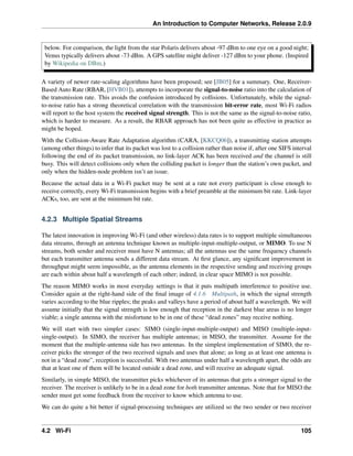 An Introduction to Computer Networks, Release 2.0.9
below. For comparison, the light from the star Polaris delivers about -97 dBm to one eye on a good night;
Venus typically delivers about -73 dBm. A GPS satellite might deliver -127 dBm to your phone. (Inspired
by Wikipedia on DBm.)
A variety of newer rate-scaling algorithms have been proposed; see [JB05] for a summary. One, Receiver-
Based Auto Rate (RBAR, [HVB01]), attempts to incorporate the signal-to-noise ratio into the calculation of
the transmission rate. This avoids the confusion introduced by collisions. Unfortunately, while the signal-
to-noise ratio has a strong theoretical correlation with the transmission bit-error rate, most Wi-Fi radios
will report to the host system the received signal strength. This is not the same as the signal-to-noise ratio,
which is harder to measure. As a result, the RBAR approach has not been quite as effective in practice as
might be hoped.
With the Collision-Aware Rate Adaptation algorithm (CARA, [KKCQ06]), a transmitting station attempts
(among other things) to infer that its packet was lost to a collision rather than noise if, after one SIFS interval
following the end of its packet transmission, no link-layer ACK has been received and the channel is still
busy. This will detect collisions only when the colliding packet is longer than the station’s own packet, and
only when the hidden-node problem isn’t an issue.
Because the actual data in a Wi-Fi packet may be sent at a rate not every participant is close enough to
receive correctly, every Wi-Fi transmission begins with a brief preamble at the minimum bit rate. Link-layer
ACKs, too, are sent at the minimum bit rate.
4.2.3 Multiple Spatial Streams
The latest innovation in improving Wi-Fi (and other wireless) data rates is to support multiple simultaneous
data streams, through an antenna technique known as multiple-input-multiple-output, or MIMO. To use N
streams, both sender and receiver must have N antennas; all the antennas use the same frequency channels
but each transmitter antenna sends a different data stream. At first glance, any significant improvement in
throughput might seem impossible, as the antenna elements in the respective sending and receiving groups
are each within about half a wavelength of each other; indeed, in clear space MIMO is not possible.
The reason MIMO works in most everyday settings is that it puts multipath interference to positive use.
Consider again at the right-hand side of the final image of 4.1.6 Multipath, in which the signal strength
varies according to the blue ripples; the peaks and valleys have a period of about half a wavelength. We will
assume initially that the signal strength is low enough that reception in the darkest blue areas is no longer
viable; a single antenna with the misfortune to be in one of these “dead zones” may receive nothing.
We will start with two simpler cases: SIMO (single-input-multiple-output) and MISO (multiple-input-
single-output). In SIMO, the receiver has multiple antennas; in MISO, the transmitter. Assume for the
moment that the multiple-antenna side has two antennas. In the simplest implementation of SIMO, the re-
ceiver picks the stronger of the two received signals and uses that alone; as long as at least one antenna is
not in a “dead zone”, reception is successful. With two antennas under half a wavelength apart, the odds are
that at least one of them will be located outside a dead zone, and will receive an adequate signal.
Similarly, in simple MISO, the transmitter picks whichever of its antennas that gets a stronger signal to the
receiver. The receiver is unlikely to be in a dead zone for both transmitter antennas. Note that for MISO the
sender must get some feedback from the receiver to know which antenna to use.
We can do quite a bit better if signal-processing techniques are utilized so the two sender or two receiver
4.2 Wi-Fi 105
 