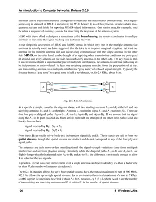 An Introduction to Computer Networks, Release 2.0.9
antennas can be used simultaneously (though this complicates the mathematics considerably). Such signal-
processing is standard in 802.11n and above; the Wi-Fi header, to assist this process, includes added man-
agement packets and fields for reporting MIMO-related information. One station may, for example, send
the other a sequence of training symbols for discerning the response of the antenna system.
MISO with these added techniques is sometimes called beamforming: the sender coordinates its multiple
antennas to maximize the signal reaching one particular receiver.
In our simplistic description of SIMO and MIMO above, in which only one of the multiple-antenna-side
antennas is actually used, we have suggested that the idea is to improve marginal reception. At least one
antenna on the multiple-antenna side can successfully communicate with the single antenna on the other
side. MIMO, on the other hand, can be thought of as applying when transmission conditions are quite good
all around, and every antenna on one side can reach every antenna on the other side. The key point is that,
in an environment with a significant degree of multipath interference, the antenna-to-antenna paths may all
be independent, or uncorrelated. At least one receiving antenna must be, from the perspective of at least
one transmitting antenna, in a multipath-interference “gray zone” of reduced signal strength. Typically the
distance from a “gray zone” to a peak zone is half a wavelength, or, for 2.4 GHz, about 6 cm.
A1
A2 B2
B1
A B
Fig. 25:: MIMO antennas
As a specific example, consider the diagram above, with two sending antennas A1 and A2 at the left and two
receiving antennas B1 and B2 at the right. Antenna A1 transmits signal S1 and A2 transmits S2. There are
thus four physical signal paths: A1-to-B1, A1-to-B2, A2-to-B1 and A2-to-B2. If we assume that the signal
along the A1-to-B2 path (dashed and blue) arrives with half the strength of the other three paths (solid and
black), then we have
signal received by B1: S1 + S2
signal received by B2: S1/2 + S2
From these, B can readily solve for the two independent signals S1 and S2. These signals are said to form two
spatial streams, though the spatial streams are abstract and do not correspond to any of the four physical
signal paths.
The antennas are each more-or-less omnidirectional; the signal-strength variations come from multipath
interference and not from physical aiming. Similarly, while the diagonal paths A1-to-B2 and A2-to-B1 are
slightly longer than the horizontal paths A1-to-B1 and A2-to-B2, the difference is not nearly enough to allow
B to solve for the two signals.
In practice, overall data-rate improvement over a single antenna can be considerably less than a factor of 2
(or than N, the number of antennas at each end).
The 802.11n standard allows for up to four spatial streams, for a theoretical maximum bit rate of 600 Mbps.
802.11ac allows for up to eight spatial streams, for an even-more-theoretical maximum of close to 7 Gbps.
MIMO support is sometimes described with an AˆBˆC notation, eg 3ˆ3ˆ2, where A and B are the number
of transmitting and receiving antennas and C ď min(A,B) is the number of spatial streams.
106 4 Wireless LANs
 